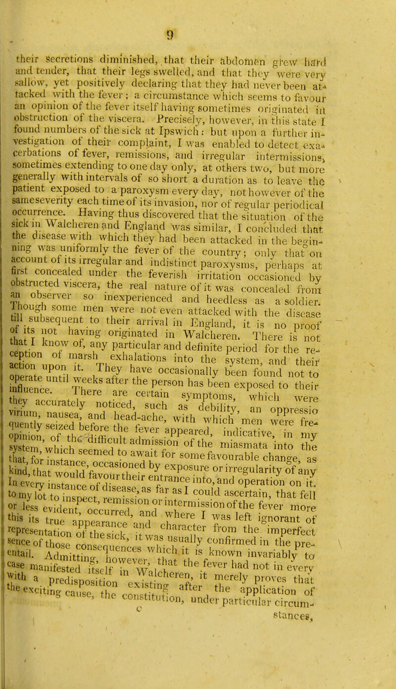 9^ their Secretions diminished, that their Jibdomen g}-eW hard and tender, that their legs swelled, and tliat they were very sallow, yet positively declaring that they had never been at-» tacked with the fever; a circumstance wliich seems to favour an opinion of the fever itself having sometimes originated in obstruction of the viscera. Precisely, however, in this state I found numbers of the sick at Ipswich r but upon a further in- vestigation of their complaint, I was enabled to detect exa- cerbations of fever, remissions, and irregular intermissiona> sometimes extending to one day only, at others two, but more generally with intervals of so short a duration as to leave the patient exposed to a paroxysm every day, not however of the sameseverity each time of its invasion, nor of regular periodical occurrence Having thus discovered that the s^ituation of the sick in Walcheren and England was similar, I concluded that the disease with which they had been attacked in the be-in- ning w-as uniformly the fever of the country; only thaton account of Its irregular and indistinct paroxysms, perhaps at firs concealed under the feverish irritation occasioned by obstructed viscera, the real nature of it Avas concealed from an observer so inexperienced and heedless as a soldier. 1 l ough some men were not even attacked with the disease ti l subsequent to their arrival in England, it is no proSf th« r' ^'•'^^ated in Wakheren. There is^ no C6D ion T.f ' l^^ PY^','''' '^ '^^^^^^ P^°d for the re- S uDon t Thf h'y'''^' their ^Derate .fnfil , i 7 occasionally been found not to Ence Th P'''° b^^ ^^Vosed to their |;^^.at^^^otS,^sS opinion, of the ^difficult admission^of the mia mata in to ^7 system which seemed to await for someL~ han'e s Sd?hatwonfdV°''T'-^^ In even^^^^^^^^ entrance into, and operation on t^ tomv W fn f ^isease,as far asl could ascertain, that fe orZ evideTn'' '''Tor intermission of the fe;er mo,e this iS tru^ \ppea?anct' u^''' ^ ^^'^^ ignorant if representation n^S  character from the imperfect i7thoe ^^^^^^^^^^^^^^ 'twas usually confirmed in the pre- ^tail. Zmittinf L ' ''IT^^^' '^own invariabl/ to ^*se mamSed Sclf^^^^^ ^'^'^ »ot in everv ^ VrXSrTe^'^^ T^'-V P-ves that tlie exciting, cause the cnr,<^Hf ? ^^ter the application of ^ ' ^oristitiition, under particular circum- stances,