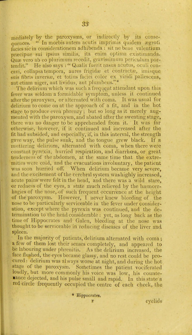 mediately by the paroxysms, or indirectly by its conse- quences.  In morbis autem acutis imprimis quidem oegroti facies sic in considerationem adhibenda : sit ne bene valentium pnecipue sui ipsius simiiis, ita enim optima existimanda. QucE vero ab eo plurimum recedit, gravissimum periculum por- tendit. He also says :  Qaalis fuerit nasus acutus, ociili con- cavi, collapsatempora, aures frigidae et contractae, imisque suis fibris in versa?, et totius faciei color ex viridi pallescens, aut etiani niger, aut lividus, aiit plumbeus..* The delirium which was such a frequ^ut attendant upon this fever was seldom a formidable symptom, unless it continued after the paroxysm, or alternated with coma. It was usual for delirium to come on at the approach of a fit, and in the hot stage,to produce even phrenzy; but so long as it merely aug- mented with the paroxysm, and abated after the sweating stage, there was no danger to be apprehended from it. It was far otherwise, however, if it continued and increased after the fit had subsided, and especially, if, in this interval, the strength gave way, the pulse sunk, and the tongue grew black. If a muttering delirium, alternated with coma, when there were constant pyre'xia, hurried respiration, and diarrhoea, or great tenderness of the abdomen, at the same time that the extre- mities were cold, and the evacuations involuntary, the patient was soon hurried off. When delirium became very severe, and the excitement of the cerebral system washighly increased, acute pains were felt in the head, and there was a wild stare, or redness of the eyes, a state much relieved by the haemorr- hagies of the nose, of such frequent occurrence at the height of the paroxysm. However, I never knew bleeding of the nose to be particularly serviceable in the fever under consider- ation, except where the pyrexia was continued, and the de- termination to the head considerable : yet, as long back as the time of Hippocrates and Galen, bleeding at the nose was thought to be serviceable in reducing diseases of the liver atid spleen. In the majority of patients, delirium alternated with coma; a few of them lost their senses completely, and appeared to be labouring under phrenitis. As the delirium increased, the face flushed, the eyes became glassy, and no rest could be pro- cured : delirium was always worse at night, and during the hot stage of the paroxysm. Sometimes the patient vociferated loudly, but more commonly his voice was low, his counte- lance dejected, and his pulse small and rapid. In this state a red circle frequently occupied the centre of each cheek, the * Hippocratei. eyelids