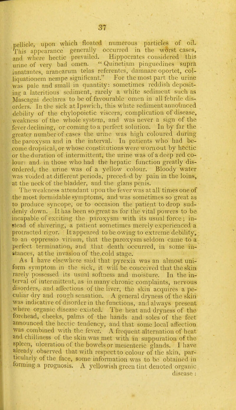 pellicle, upon Avhich floated numerous particles of oil. Tliis appearance generally occurred in the worst cases, and where hectic prevailed. Hippocrates considered this urine of very bad omen.  Quinetiam pinguedines supra innatantes, aranearum telas refei'entes, damnare oportet, col- liquationem nempe significant. For the most part the urine was pale and small in quantity: sometimes reddish deposit- ing a lateritious sediment, rarely a white sediment such as Mascagni declares to be of favourable omen in all febrile dis- orders. In the sick at Ipswich, this white sediment annotiuced debility of the chylopoietic viscera, complication of disease, weakness of the whole system, and was never a sign of the fever declining, or coming to a perfect solution. In by far the greater number of cases the urine was high coloured during the paroxysm and in the interval. In patients who had be- come dropsical, or Avhose constitutions were womout by hiectic or the duration of intermittent, the urine was of a deep red co- lour: and in those who had the hepatic function greatly dis- ordered, the urine was of a yellow colour. Bloody water was voided at dilfterent periods, preceded by pain in the loins, at the neck of the bladder, and the glans penis. The weakness attendant upon the fever was at all tim^s one of the most formidable symptoms, and was sometimes so great as to produce syncope, or to occasion the patient to drop sud- denly down. It has been so great as for the vital powers to be incapable of exciting the paroxysm with its usual force ; in- stead of shivering, a patient sometimes merely experienced a protracted rigor. It appeared to be owing to extreme debility, to an oppressio virium, that the paroxysm seldom came to a perfect termination, and that death occurred, in some in- stances, at the invasion of the,cold stage. ' As I have elsewhere said that pyrexia was an almost uni- form symptom m the sick, it will be conceived that the skin rarely possessed its usual softness and moisture. In the in- terval of intermittent, as in many chronic complaints, nervous disorders, and affections of the liver, the skin acquires a pe- culiar dry and rough sensation. A general dryness of the skin was indicative of disorder in the functions, and always present where organic disease existed. The heat and dryness of the forehead, cheeks, palms of the hands and soles of the feet announced the hectic tendency, and that some local afi^ction was combmed with the fever. A frequent alternation of heat and chilliness of the skin was met with in suppuration of the spleen, ulceration of the bowels or mesenteric glands. I have already observed that with respect to colour of the skin, par- ticularly of the face, some information was to bo obtained in Jormiiig a prognosis. A yellowish green tint denoted organic disease :