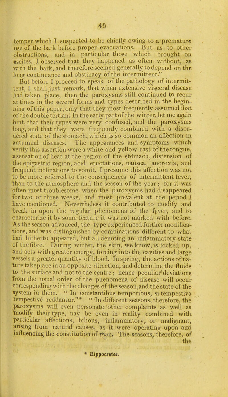 temper whicli I suspected to be chiefly owinsf to a premature use of the bark before proper evacuations. But as to other obstructions, and in particular those which brought on ascites, I observed that they happened as often without, as with the bark, and therefore seemed generally to depend on the long continuance and obstinacy of the intermittent. But before I proceed to speak of the pathology of intermit- tent, I shall just remark, that when extensive visceral disease had taken place, then the paroxysms still continued to recur at times in the several forms and types described in the begin- ning of this paper, only that they most frequently assumed that of the double tertian. In the early part of the winter, let me again hint, that their types were very confused, and the paroxysms long, and that they were frequently combined with a disor- dered state of the stomach, v/hich is so common an affection in autumnal diseases. The appearances and symptoms which verify this assertion were a white and yellow cast of the tongue, a sensation of heat at the region of the stomach, distension of the epigastric region, acid eructations, nausea, anorexia, and frequent inclinations to vomit. I presume this affection was not to be more referred to the consequences of intermittent fever, than to the atmosphere and the season of the year ; for it was often most troublesome when the paroxysms had disappeared for two or three weeks, and most prevalent at the period I have mentioned. Nevertheless it contributed to modify and break in upon the regular phenomena of the fgver, and to characterize it by some feature it was not marked with before. As the season advanced, the type experienced further modifiGa- tions, and was distinguished by combinations different to what had hitherto appeared, but all denoting an inflammatory state of thefibre. During winter, the skin, we know, is locked up, and acts with greater energy, forcing into the cavities and large vessels a greater quantity of blood. In spring, the actions of na> ture takeplace in an opposite direction, and determine the fluids to the surface and not to the centre; hence peculiar deviations from the usual order of the phenomena of disease will occur corresponding with the changes of the season,and the state of thc' system in them.  In constantibus temporibus, si tempestiva tempestivfe reddantur.*  In different seasons, therefore, the paroxysms will even personate other complaints as well as modify their type, nay be even in reality combined with particular affections, bilious, inflammatory, or malignant, arising from natural causes, as it were operating upon and influencing the constitution of rhiai!. The seasons, therefore, of the * Hippocr»te«.