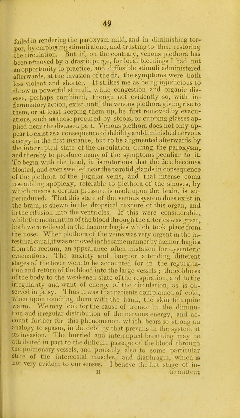 failed in rendering the paroxysm mild, and in diminishing tor- por, by employing stimuli alone, and trusting to their restoring the circulation. But if, on the contrary, venous plethora has been r(?moved by a drastic purge, for local bleedings I had not an opportunity to practice, and diffusible stimuli administered afterwards, at the invasion of the fit, the symptoms were both less violent and shorter. It strikes me as being injudicious to throw in powerful stimuli, while congestion and organic dis- ease, perhaps combined, though not evidently so, with in- flammatory action, exist; until the venous plethora giving rise to them, or at least keeping them up, be first removed by evacu- ations, such as those procured by stools, or cupping glasses ap- plied near the diseased part. Venous plethora does not only ap- pear to exist as a consequence of debility and diminished nervous energy in the first instance, but to be augmented afterwards by the interrupted state of the circulation during the paroxysm, and thereby to produce many of the symptoms peculiar to it. To begin with the head, it is notorious that the face becomes bloated, and even swelled near the parotid glands in consequence of the plethora of the jugular veins, and that intense coma resembling apoplexy, referable to plethora of the sinuses, by which means a certain pressure is made upon the brain, is su- perinduced. That this state of the venous system does exist in the brain, is shewn in the dropsical texture of this organ, and in the effusion into the ventricles. If this were considerable, while the momentum of the blood through the arteries was great^ both were relieved in the haemorrhagies which took place from the nose. When plethora of the veins was very urgent in tiie in- testinal canal,it was removed in the samemanner by haemorrhagies from the rectum, an appearance often, mistaken for dysenteric evacuations. The anxiety and languor attending different stages of the fever were to be accounted for in tjie regurgita- tion and return of the blood into the large vessels ; the coldness of the body to the weakened state of the respiration, and to the irregularity and want of energy of the circulation, as is ob- served in palsy. Thus it was that patients complained of cold, when upon touching them with the hand, the skin felt quite warm. We may look for the cause of tremor in the diminu- tion and irregular distribution of the nervous energy, and ac- count further for this phenomenon, wliich bears so strong an analogy to spasm, in the debility that prevails in the system at its invasion. The hurried and interrupted brtathing may be attributed in part to the difficult passage of tlie blood through the pulmonary vessels, and probably also to some particular state of the intercostal muscles, and diaphragm, which is not very evident to our senses. I believe the hot stage of in- H termittent