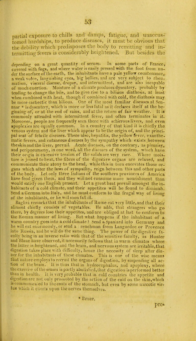 partial exposure to chills and damps, fatigue, and unaccui?- tomed hardships, to produce diseases, it must be obvious that the debility which predisposes the body to remitting and in- termitting fevers is considerably heightened. But besides the dependinfj on n great quantity of serum. In some parts of France, covered with fogs, and where water is easily pressed with the foot from un- der thesurfacc of the earth, the inhabitants liavea pale yellow countenance, aweakvotce, languishing- eyes, big bellies, and are very subject to rheu- matism, visceral disease, dropsy, and intermittent, and are also incapable of much exertion. Moisture of a climate produces dysentery, probably bj tending to change the bile, and to give rise to a billons diathesis, at least when combined with heat, though if combined with cold, the diathesis may be more cachectic than bilious. One of the most familiar diseases at Sen- naar » is dysentery, which is more or less fatal as it declares itself at the be- ginning of, or at the end of rains, and at the return of fair weather. It i» commonly attended with intermittent fever, and often terminates in it. Moreover, people are frequently seen there with schirrous livers, and even apoplexies are equally common, lu a country of that kind it is chiefly the Tenons system and the liver which appear to be the origin of, and the princi- pal seat of febiilc diseases. There also, hepatitis, the yellow fever, exanthe- matic fevers, and cutaneous diseases by the sympathy which exists .belweea theskinandthe liver, prevail. Acute diseases, (m the contrary, as pleurisy, and peripneumony, in one word, all the diseasfs of the system, which have their origin in excessive tension of the solids are very rare. Where mois- ture is joined to heat, the fibres of the digestive organs are relaxed, and communicate their atony to the head, while this in turn enervates those or- gans which after the laws of sympathy, reign between this and other parts of the body. Let only three Indians of the southern provinces of America have food given them, and they will not consume more nourishment than would satisfy one English peasant. Let a great heat prevail amongst the in- habitants of a cold climate, and their appetites will be found to diminish. Send a German into Italy, and he must conform to the frugal way of living of the inhabitants, or he will soon fall ill. Baglivi remarks that the inhabitants of Rome eat very litl.le,and that their aliment chiefly consists of vegetables. He adds, that strangers who go there, by degrees lose their a|)i)etites, and are obliged at last to conform to the Roman manner of living. But what happens if the inhabitant of a warm country goes into a cold climate ? Send a Spaniard into Germany and he will eat enormously, or send a renchman from Languedoc or Provence into Russia, audhewdldo the same thing. The power of the digestive fa- culty being in an inverse ratio with that of the sensitive faculty, as Hunter and Blaue have observed, it necessarily follows that in warm climates where the latter is heightened, and the brain, and nervous system are irritable,that digestion takes place with difficulty, hence the necessity of sleep after din- ner for tiie inhabitants of these chmates. This is one of the wise means that nature employs to recruit the organs of digestion, by suspending all ac- tion of the brain. It is tiius that in hydrocephalus, and apoplexy, where lheexerri«e of the senses is partly abolish^ed, that digestion ispertbrmed better than in health. It is very probable that in cold countries the appetite and digestionarc not only promoted by the action of the cold on the skin.which i»comn)unica;ed to thucoats of the stomach, but even by some narcotic Tir- tue which it exerts upon the nerves themseh ci. * Bruce. pre* / ■ v