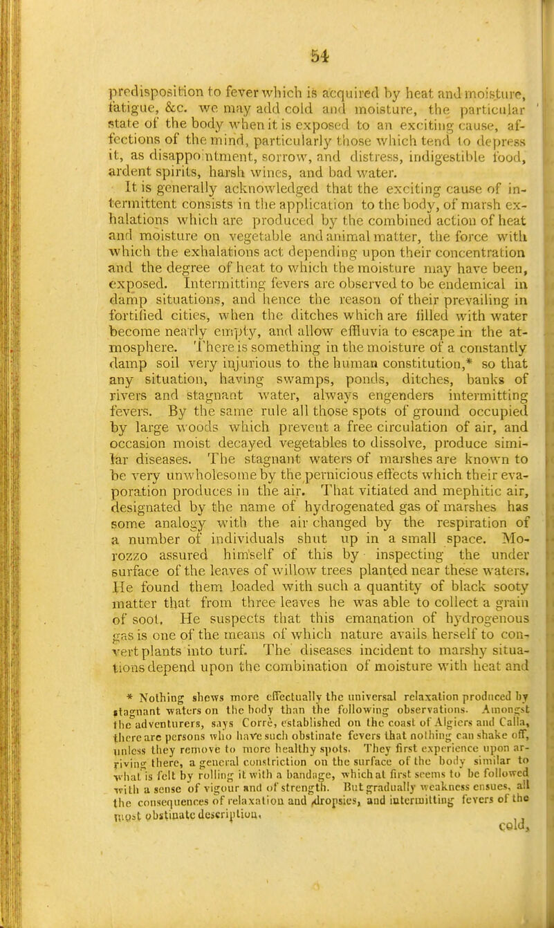 prpclisposifcion to fever wliich is acquired by heat an J moisture, fatigue, &c. we may add cold and moisture, the particular state of the body when it is exposed to an exciting cause, af- fections of the mind, particularly those which tend to depress it, as disappoaitment, sorrow, and distress, indigestible food, ardent spirits, harsh wines, and bad water. It is generally acknowledged that the exciting cause of in- termittent consists ia the application to the body, of marsh ex- halations which are produced hy the combined action of heat and moisture on vegetable and animal matter, the force with which the exhalations act depending upon their concentration and the degree of heat to which the moisture may have been, exposed. Intermitting fevers are observed to be endemical in damp situations, and hence the reason of their prevailing in fortified cities, when the ditches which are iilled with water become nearly empty, and allow effluvia to escape in the at- mosphere. There is something in the moisture of a constantly damp soil very injurious to the human constitution,* so that any situation, having swamps, ponds, ditches, banks of rivers and stagnant water, always engenders intermitting fevers. By the same rule all those spots of ground occupied by large woods which prevent a free circulation of air, and occasion moist decayed vegetables to dissolve, produce simi- lav diseases. The stagnant waters of marshes are known to be very unwholesome by the pernicious effects which their eva- poration produces in the air. That vitiated and mephitic air, designated by the name of hydrogenated gas of marshes has some analogy with the air changed by the respiration of a number of individuals shut up in a small space. Mo- rozzo assured himself of this by inspecting the under surface of the leaves of willow trees planted near these waters, lie found them loaded with such a quantity of black sooty matter that from three leaves he was able to collect a grain of soot. He suspects that this emanation of hydrogenous sias is one of the means of which nature avails herself to con- vert plants into turf. The diseases incident to marshy situa- tions depend upon the combination of moisture with heat and * Nothing shews more effectually the universal relaxation produced by itagnant waters on the body than the following observations. Amongst the adventurers, says Corre, established on the coast of Algiers and Calla, there arc persons who liaVesuch obstinate fevers that nothing can shake off, unless tliey remove to more healthy spots. They first experience upon ar- riving there, a general constriction on the surface of the body similar to vhat'^is felt by rolling it with a bandnge, which at first seems to be followed ^v\lh a sense of vigour unci of strength. But gradually v. cakncss ensues, all the consequences of relaxation and ^dropsies, and iatcrmitting fevers of the niyst ybstinatcdcscriptiuu,
