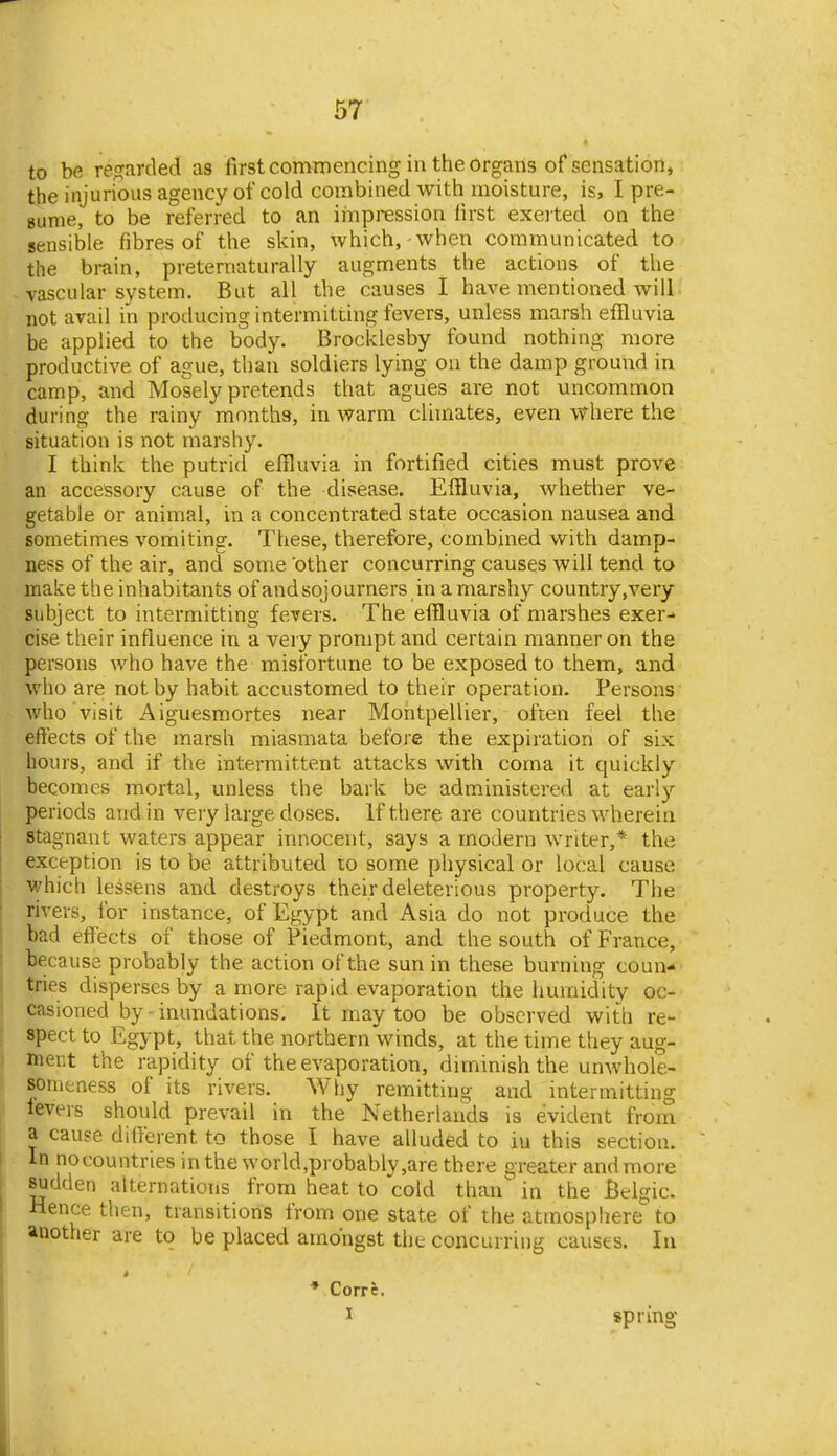 to be rej^arded as first commencing in the organs of sensation, the injurious agency of cold combined with moisture, is, I pre- sume, to be referred to an iinpression first excited oa the sensible fibres of the skin, which, when communicated to the brain, preternaturally augments the actions of the vascular system. But all the causes I have mentioned will: not avail in producing intermitting fevers, unless marsh effluvia be applied to the body. Brocklesby found nothing more productive of ague, than soldiers lying on the damp ground in camp, and Mosely pretends that agues are not uncommon during the rainy months, in warm climates, even where the situation is not marshy. I think the putrid effluvia in fortified cities must prove an accessory cause of the disease. Effluvia, whether ve- getable or animal, in a concentrated state occasion nausea and sometimes vomiting. These, therefore, combined with damp- ness of the air, and some other concurring causes will tend to make the inhabitants ofandsojourners in amarshy country,very subject to intermitting fevers. The effluvia of marshes exer- cise their influence in a very prompt and certain manner on the persons who have the misfortune to be exposed to them, and who are not by habit accustomed to their operation. Persons who visit Aiguesmortes near Montpellier, often feel the effects of the marsh miasmata before the expiration of six hours, and if the intermittent attacks with coma it quickly becomes mortal, unless the bark be administered at early periods and in veiy large doses. If there are countries wherein stagnant waters appear innocent, says a modern writer,* the exception is to be attributed to some physical or local cause which lessens and destroys their deleterious property. The rivers, for instance, of Egypt and A sia do not produce the bad effects of those of Piedmont, and the south of France, because probably the action of the sun in these burning coun- tries disperses by a more rapid evaporation the humidity oc- casioned by - inundations. It may too be observed with re- spect to Egypt, that the northern winds, at the time they aug- ment the rapidity of the evaporation, diminish the unwhole- sonieness of its rivers. Why remitting and intermitting levers should prevail in the Netherlands is evident from a cause different to those I have alluded to iu this section. In nocountries in the world,probably,are there greater and more sudden alternations from heat to cold than in the Belgic. Hence then, transitions from one state of the atmosphere to another are to be placed amongst the concurring causes. la * Corri. I spring I