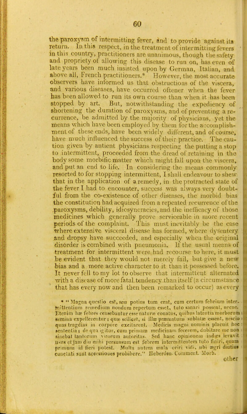 the paroxysm of mtermitting fever, and to provide against its return. In this respect, in the treatment of intermitting fevers ' in this country, practitioners are unanimous, though tlie safety and propriety of allowing this disease to run on, has even of late years been much insisted upon by German, Italian, and above all, French practitioners.* However, tlie most accurate observers have informed us that obstructions of the viscera, and various diseases, have occurred oftener when the fever has been allowed to run its own course than when it has been stopped by art. But, notwithstanding the expediency of shortening the duration of paroxysms, and of preventing a re- currence, be admitted by the majority of physicians, yet the means which have been employed by them for the accomplish- ment of these ends, have been widely dill'erent, and of course, have much influenced the success of their practice. The cau- tion given by antient physicians respecting the putting a stop to intermittent, proceeded from the dread of retaining in the body some morbific matter which might fall upon the viscera, and put an end to life. In considering the means commonly resorted to for stopping intermittent, I shall endeavour to shew that in the application of a remedy, in the protracted state of the fever I had to encounter, success was always very doubt- ful from the co-existence of other diseases, the morbid bias the constitution had acquired from a repeated recurrence of the .paroxysms, debility, idiosyncracies, and the inelficacy of those medicines which generally prove sei-viceable in more recent periods of the complaint. I'his must inevitably be the case •where extensive visceral disease has formed, where d3'sentery and dropsy have succeeded, and especially when the original disorder is combined with pneumonia. If the usual mean's of treatment for intermittent were had recourse to here, it must he evident that they would not merely fail, but give a new •bias and a more active character to it than it possessed before. It never fell to my lot to observe that intermittent alternated with a disease of more fatal tendency than itself (a circumstance that has every now and then been remarked to occur) as every * Magna qiirstio est, sen potins turn crat, cum ccrtnm fchrium inter- tnittenlium rcmediiini noiiduru repertum esset, tulo sanari posscn!, iifcne. Etenim l>ae fehres cciisebauturessf natiirre conalus, quibiis latenlia niorborumi geraiiia expclleieiitnr; quae scilicet, si illaj prffimalinoe sublalae esscnt, niscio » qiias tragclias in corpore exrilartnt. Medicis nia<;ni noininis placuil hoc: sentenlia ; do; ()i.'a i_i; itur, cum priniam medicinaiu feceiein, dubibire nic uoa i sinebat lantonmi virorum auloritas. Sed banc opiiiionem indies ievavit usds cljani din mihi persunsum est febrem intermilleiilem tulo finiri, quam priniuni id <icri potest. Mnlta nutoni mala oriri \idi, nbi ^gr'i diutiuf > cunclati sunt apccssioues prohibcre. Ilebcrden. Comment. Worb. Other