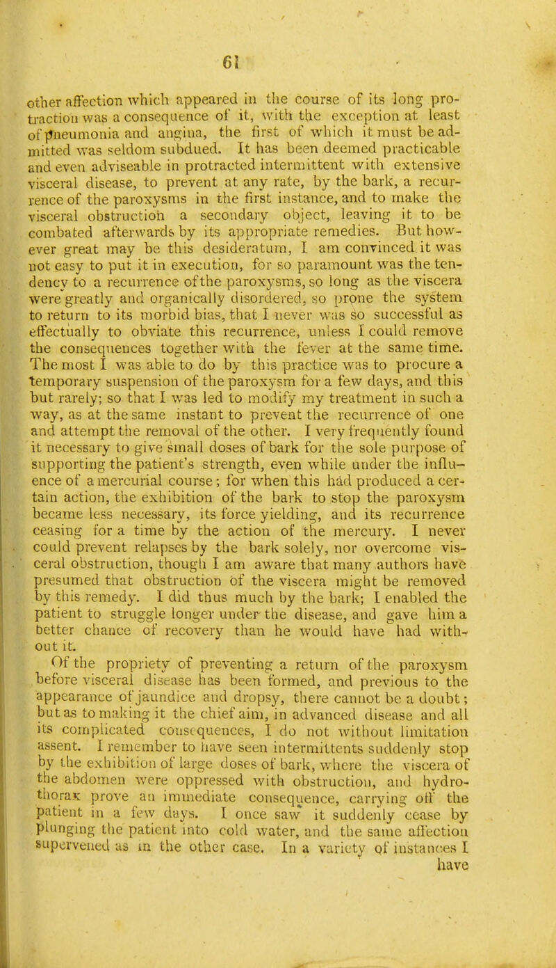other affection which appeared in the course of its long pro- traction was a consequence of it, with the exception at least ot jJneumonia and ans^ina, the first of which it must be ad- mitted was seldom subdued. It has been deemed practicable and even adviseabie in protracted intermittent with extensive visceral disease, to prevent at any rate, by the bark, a recur- rence of the paroxysms in the first instance, and to make the visceral obstruction a secondary object, leaving it to be combated afterwards by its appropriate remedies. But how- ever great may be this desideratum, I am convinced it was not easy to put it in execution, for so paramount was the ten- dency to a recurrence of the paroxysms, so long as the viscera were greatly and organically disordered, so prone the system to return to its morbid bias, that I never was so successful as effectually to obviate this recurrence, unless I could remove the consequences together with the fever at the same time. The most I was able to do by this practice was to procure a temporary suspension of the paroxysm for a few days, and this but rarely; so that I was led to modify my treatment in such a way, as at the same instant to prevent the recurrence of one and attempt tlie removal of the other. I very frequently found it necessary to give small doses of bark for the sole purpose of supporting the patient's strength, even while under the influ- ence of a mercurial course; for when this had produced a cer- tain action, the exhibition of the bark to stop the paroxysm became less necessary, its force yielding, and its recurrence ceasing for a time by the action of the mercury. I never could prevent relapses by the bark solely, nor overcome vis- ceral obstruction, though I am aware that many authors have presumed that obstruction of the viscera might be removed by this remedy. I did thus much by the bark; I enabled the patient to struggle longer under the disease, and gave him a better chance of recovery than he would have had with- out it. Of the propriety of preventing a return of the paroxysm before visceral disease has been formed, and previous to the appearance of jaundice and dropsy, there cannot be a doubt; but as to making it the chief aim, in advanced disease and all its complicated consequences, I do not without limitation assent. I remember to have seen intermittents suddenly stop by the exhibition of large doses of bark, where the viscera of the abdomen were oppressed with obstruction, and hydro- thoraK prove an immediate consequence, carrying off the patient in a few days. I once saw it suddenly cease by plunging the patient mto cold water, and the same affection supervened as m the other case. In a variety qf instances I have