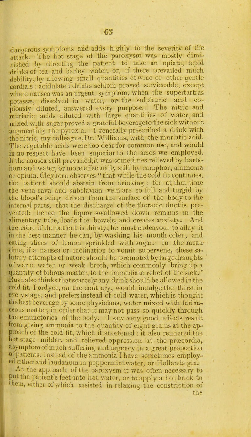 dangerous svmptoms and adds highly to the severity of the attack. The hot stage of the paroxysm was mostly dimi- nished by directing the patient to talvc an opiate, tepid drinks of tea and barley water, or, if there prevailed much debihty, bv allowing small quantities of wine or other gentle cordials : acidulated'drinks seldom proved serviceable, except where nausea was an urgent symptom, when the supertartras potassas, dissolved in water, oi- the sulphuric acid co- piously diluted, answered every purpose. The nitric and muriatic acids diluted with large quantities of water, and mixed with sugar proved a grateful beverageto the sick without augmentmg the pyrexia. I generally prescribed a drink with the nitric, my colleague,Dr. Williams, with the muriatic acid. The vegetable acids were too dear for common use, and would in no respect have been superior to the acids we employed. If the nausea still prevailed.it was sometimes relieved by harts- horn and water, or more effectually still by camphor, ammonia or opium. Cleghorn observes  that while the cold ht continues, the patient should-abstain from drinking: for at that time the vena cava and subclavian vein are so full and turgid by the blood's being driven from the surface of the body to the internal parts, that the discharge of the thoracic duct is pre- vented: hence the liquor swallowed down rcm;iins in the alimentary tube, loads the bowels, and creates anxiety. And therefore if the patient is thirsty, he must endeavour to allay it in the best manner he can, by washing his mouth often, and -eating slices of lemon sprinkled with, sugar. In the mean- time, if a nausea or inclination to vomit supervene, these sa- lutary attempts of nature should be promoted by largedraughts of warm water or weak broth, which commonly bring up a quantity of bilious matter, to the immediate relief of the sick. Rush also thinks that scarcely any drink should be allowed in the •cold fit. Fordyce, on the contrary, would indulge the thirst in every stage, and prefers instead of cold water, which is thought the best beverage by some physicians, water mixed with farina-« ceous matter, in order that it may not pass so quickly through the emunctories of the body. I saw very good eftects result from giving ammonia to the quantity of eight grains at the ap- proacii of the cold fit, which it shortened ; it also rendered the hot stage milder, and relieved oppression at the prjecordia, asymptomof much suffering and urgency in a great proportion ot patients. Instead of the ammonia I have sometimes employ- ed sether and laudanum in peppermint water, or Hollands gin. . At the approach of the paroxysm it was often necessary to put the patient's feet into hot water, or to apply a hot brick to them, either of which assisted in relaxing the constriction of the