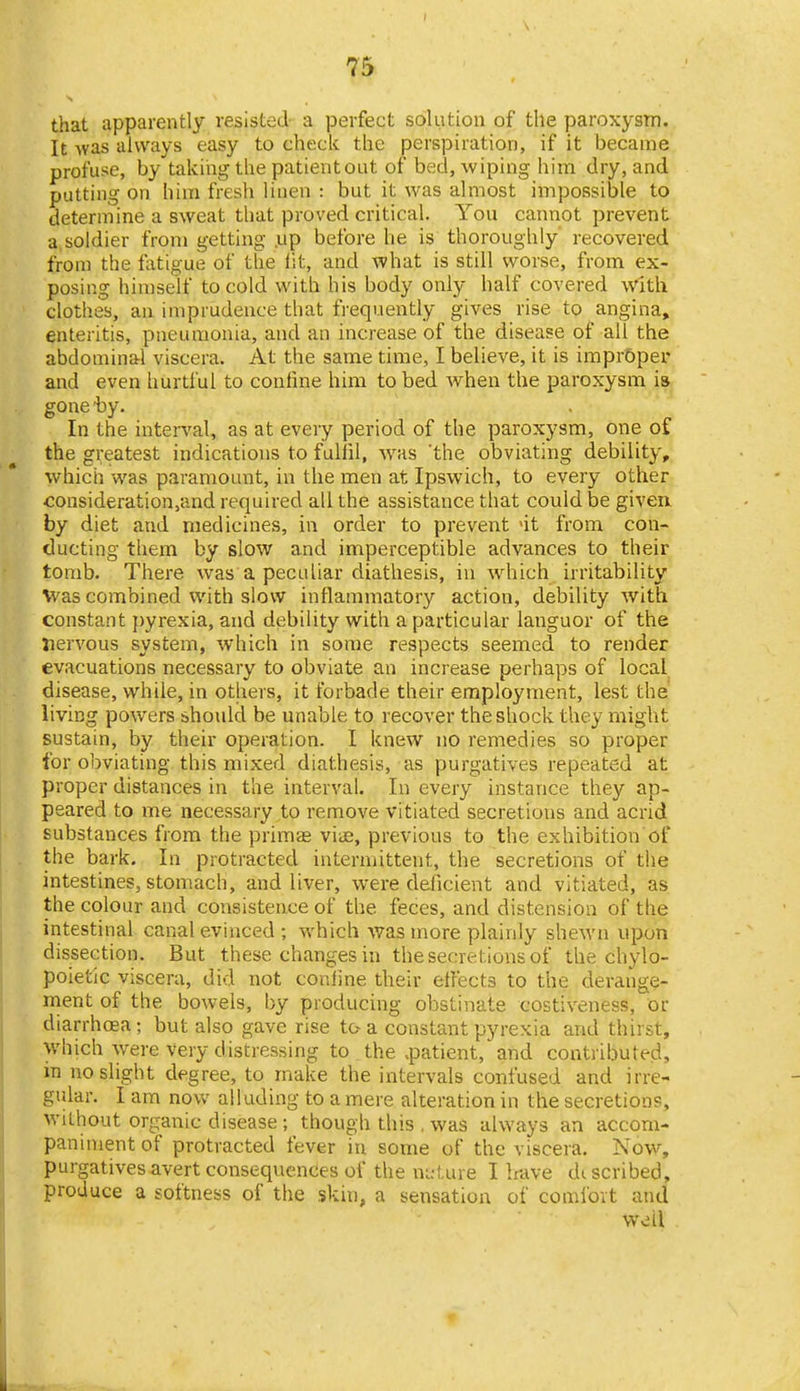 that apparently resisted a perfect solution of the paroxysm. It Avas always easy to check the perspiration, if it became profuse, by taking the patient out of bed, wiping him dry, and putting on him fresh linen : but it was almost impossible to determine a sweat that proved critical. You cannot prevent a, soldier from getting .up before he is thoroughly recovered from the fatigue of the lit, and what is still worse, from ex- posing himself to cold with his body only half covered with clothes, an imprudence that frequently gives rise to angina, enteritis, pneumonia, and an increase of the disease of all the abdominal viscera. At the same time, I believe, it is improper and even hurtful to confine him to bed when the paroxysm is gone by. In the interval, as at every period of the paroxysm, one of the greatest indications to fulfil, was 'the obviating debility, which was paramount, in the men at Ipswich, to every other consideration,and required all the assistance that could be given by diet and medicines, in order to prevent 'it from con- ducting them by slow and imperceptible advances to their tomb. There was a peculiar diathesis, in which irritability V'as combined with slow inflammatory action, debility with constant pyrexia, and debility with a particular languor of the nervous system, which in some respects seemed to render evacuations necessary to obviate an increase perhaps of local disease, while, in others, it forbade their employment, lest the living powers shoidd be unable to recover the shock they might sustain, by their operation. I knew no remedies so proper for obviating this mixed diathesis, as purgatives repeated at proper distances in the interval. In every instance they ap- peared to me necessary to remove vitiated secretions and acrid substances from the primae viue, previous to the exhibition of the bark. In protracted intermittent, the secretions of the intestines, stomach, and liver, were deficient and vitiated, as the colour and consistence of the feces, and distension of the intestinal canal evinced ; which was more plainly shewn upon dissection. But these changes in the secretions of the chylo- poietic viscera, did not confine their effects to the derange- ment of the bowels, by producing obstinate costiveness, or diarrhoea; but also gave rise to a constant pyrexia and thirst, which w^ere very distressing to the .patient,'and contributed, m no slight degree, to make the intervals confused and irre- gular. I am now alluding to a mere alteration in the secretions, without organic disease ; though this , was iilvvays an accom- paniment of protracted fever in some of the viscera. Now, purgatives avert consequcncies of the n^-ture 1 have di scribed, produce a softness of the skin, a sensation of coml'ovt and well 1