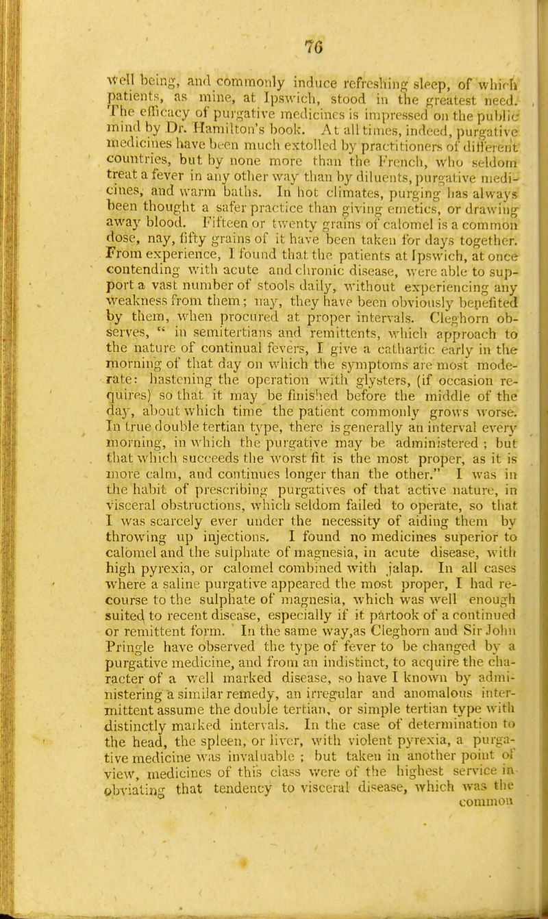 M'e\\ being, and commonly induce refreshing sleep, of which patients, as mine, at Ipswich, stood in the greatest need. The cflicacy of purgative medicines is impressed on the public mind by Dr. Hamilton's booU. At all times, indeed, purgative medicines have been much extolled by practitioners of ditVerent countries, but by none more than the French, who seldom treat a fever in any other way tlian by diluents, purgative medi- cines, and warm baths. In hot climates, purging has always been thought a safer practice than giving emetics, or drawing away blootl. Fifteen or tv.-enty grains of calomel is a common dose, nay, fifty grains of it have been taken lor days together. From experience, I found that the patients at Ipswich, at once contending v/ith acute and chronic disease, were able to sup- port a vast number of stools daily, without experiencing any weakness from them; nay, they have been obviously benefited by them, when procured at proper intervals. Cleghorn ob- serves,  in semitertians and remittents, which approach to the nature of continual fevers, I give a cathartic early in the morning of that day on which the symptoms are most mode- rate: hastening the operation with glysters, (if occasion re- quires) so that it may be fmislied before the middle of the day, about which time the patient commonly grows worse. In true double tertian type, there is generally an interval every morning, in which the purgative may be administered ; but that which succeeds the Avorst fit is the most proper, as it is more calm, and continues longer than the other. 1 was in the habit of prescribing purgatives of that active nature, in visceral obstructions, which seldom failed to operate, so that I was scarcely ever under the necessity of aiding them by throwing up injections, I found no medicines superior to calomel and the sulphate of magnesia, in acute disease, with high pyrexia, or calomel combined with jalap. In all cases where a saline purgative appeared the most proper, I had re- course to the sulphate of magnesia, which was well enough suited, to recent disease, especially if it partook of a continued or remittent form. In the same way,as Cleghorn and Sir John Pringle have observed the type of fever to be changed by a purgative medicine, and from an indistinct, to acquire the cha- racter of a well marked disease, so have I known by admi- nistering a similar remedy, an irregular and anomalous inter- mittent assume the double tertian, or simple tertian type with distinctly marked intervals. In the case of determination to the head, the spleen, or liver, with violent pyrexia, a purga- tive medicine was invaluable ; but taken in another point of view, medicines of this class were of the highest service in- obviating that tendency to visceral disease, which was the common