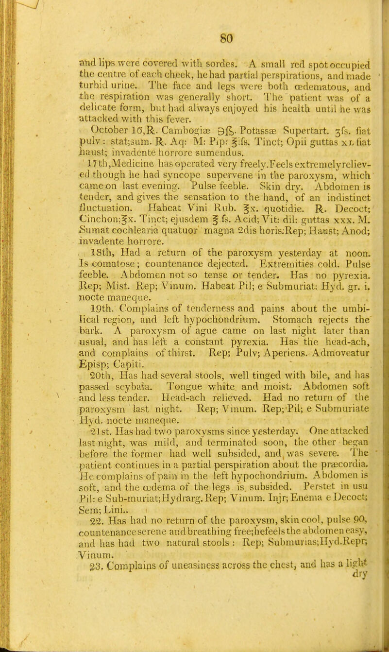 and lips were covered with sordes. A smaH red spot occupied the centre of each cheek, he had partial perspirations, and made turbid urine. The face and legs were both cedematous, and the respiration Avas generally short. The patient was of a delicate form, but had always enjoyed his health until he was •attacked with this fever. October 10,R. Canibogia? 3{^. Potiissas Supertart. jfs. fiat pulv: stat;sum. R. Aq: M: Pip: §:fs. Tinct; Opii guttas xr>liat iiausL; invadcnte horrore sumendus. 17 th,Medicine has operated very freely.Feelsextremelyreliev- ed though he had syncope supervene in the paroxysm, which came on last evening. Pulse feeble. Skin dry. Abdomen is tender, and gives the sensation to the hand, of an indistinct fluctuation. Habcat Vini Rub. ^x. quotidie. R. Decoct; Cinchon;§x. Tinct; ejusdem § fs. Acid; Vit: dil: guttas xxx. iM. *Sumat cochlearia quatuor magna 2dis horis;Rep; Haust; Anod; invadente horrore. ISth, Had a return of the paroxysm yesterday at noon. Is comatose; countenance dejected. Elxtremities cold. Pulse feeble. Abdomen not so tense or tender. Has no pyrexia. Ilep; Mist. Rep; Vinutn. Habeat Pil; e Submuriat: Hyd. gr. i, iiocte maneque. 19th. Complains of tenderness and pains about the umbi- lical region, and left hypochondrium. Stomach rejects the bark. A parox3'sm of ague came on last night later than usual, and has left a constant pyrexia. Has the head-ach, and complains of thirst. Rep; Pulv; Aperiens.-Admoveatur Episp; Capiti, 20th, Has had several stools, well tinged with bile, and has passed scybaia. Tongue white and moist. Abdomen soft and less tender. Head-ach relieved. Had no return of the paroxysm last night. Rep; Vinum. Rep; Pil; e Submuriate Hyd. nocte maneque. 21 st. Has had two paroxysms since yesterday. One attacked last night, was mild, and terminated soon, the other began before the former had well subsided, and, was severe. The patient continues in a partial perspiration about the pra^cordia. He complains of pain in the left hypochondrium. Abdomen is soft, and the o;derna of the legs is. subsided. Perstet in usu Pihe Sub-rnuriat;Hydrarg.Rep; Vinum. Injr; Enema e Decoct; Sem; Lini.. 22. Has had no return of the paroxysm, skin cool, pulse 90, countenance serene and breathing free;hcfeelsthe abdomen easy, and has had two natural stools : Rep; Submurias;Hyd.Repr; Vinum. 23. Complains of uneasiness across the chest, and has a ligW dry