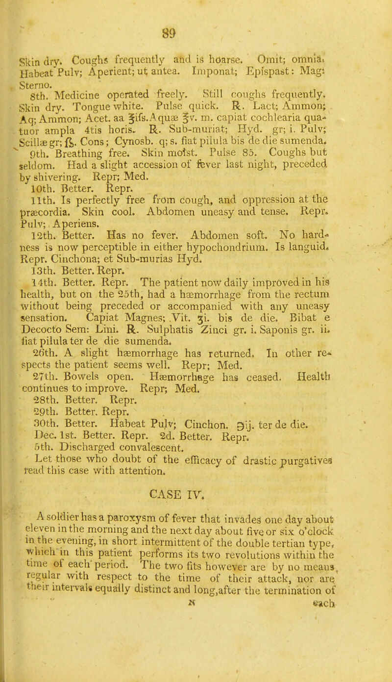 Skin dry. Coughs frequentl}' and is hoarse. Omit; omnia> Habeat Pulv; Aperient; ut; autea. Iniponat; Epispast: Mag: Sterno. Sth. Medicine operated freely. Still coughs frequently. Skin dry. Tongue white. Pulse quick. R. Lact; Amnion; Aq; Ammon; Acet. aa Ji^s.Aquae §v. m. capiat cochlearia qua- tuo'r ampla 4tis horis. R. Sub-muriat; Hyd. gr; i. Pulv; Scillae gr; ft. Cons; Cynosb. q; s. fiat piiula bis de die sumenda* ^ Qth. Breathing free. Skin moist. Pulse 85. Coughs but seldom. Had a slight accession of fever last night, preceded by shivering. Repr; Med. 10th. Better. Repr. 11th. Is perfectly free from cough, and oppression at the praecordia. Skin cool. Abdomen uneasy and tense. Repr. Pulv; Aperiens. 12th. Better. Has no fever. Abdomen soft. No hard- ness is now perceptible in either hypochondrium. Is languid. Repr. Cinchona; et Sub-murias Hyd. 13th. Better. Repr. 14th. Better. Repr. The patient now daily improved in his health, but on the 25th, had a haemorrhage from the rectum without being preceded or accompanied with any uneasy sensation. Capiat Magnes; .Vit, ji. bis de die. Bibat e Decocto Sem: Lini. R. Sulphatis Zinci gr. i. Saponis gr. ii* fiat piiula ter de die sumenda. 26th. A sHght haemorrhage has returned. In other re* spects the patient seems well. Repr; Med. 27th. Bowels open. Haemorrhage has ceased. Health continues to improve. Repr; Med. 28th. Better. Repr. 29th. Better. Repr. noth. Better. Habeat Pulv; Cinchon. gij. ter de die. Dec. 1st. Better. Repr. 2d. Better. Repr. 5 th. Discharged convalescent. Let those who doubt of the efficacy of drastic purgatives read this case with attention. CASE IV. A soldier has a paroxysm of fever that invades one day about eleven in the morning and the next day about five or six o'clock in the evening, in short intermittent of the double tertian type, which-in this patient performs its two revolutions within the time of each' period. The two fits however are by no means regular with respect to the time of their attack, nor otq' their intervals equally distinct and long.after the termination of N ttjlCb