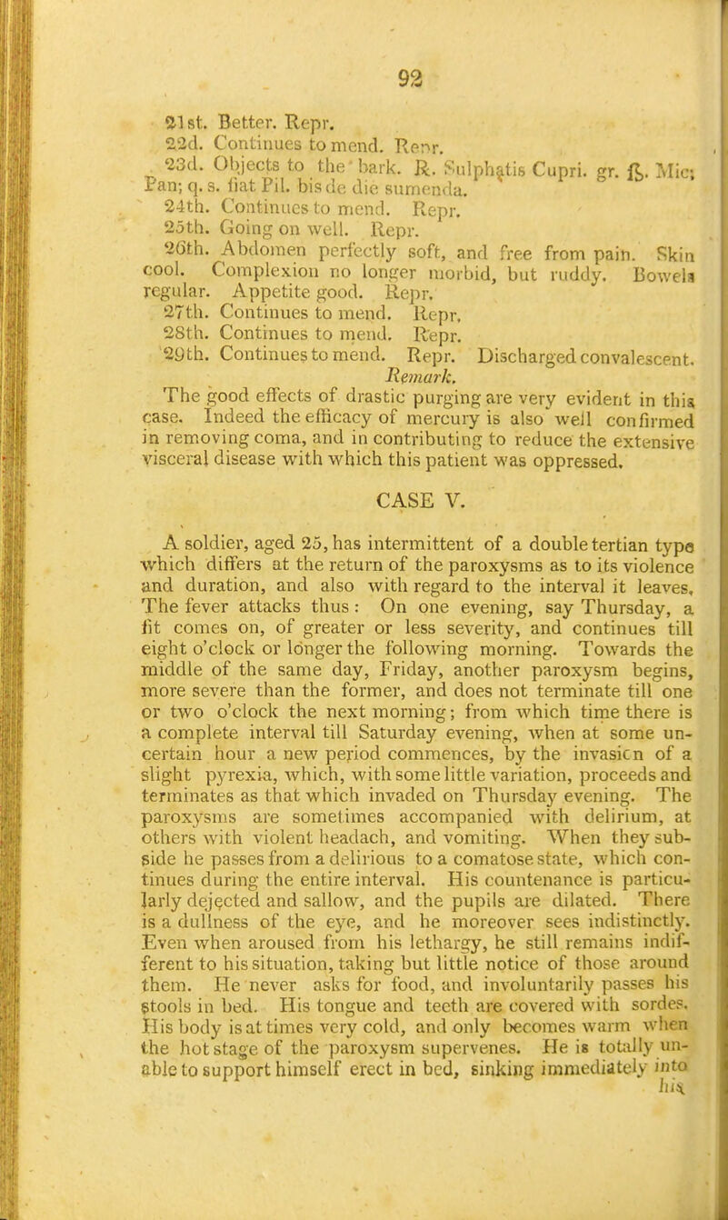 St. Better. Repr. 2i2d. Contuiues to mend. Renr. '23d. Objects to the bark. R. Sulphatis Cupri. gr. ft. Mic; Pan; q. s. liat Pd. bisde die sumenda. 24th. Continues to mend. Repr. 25th. Going on well. Repr. 26th. Abdomen perfectly soft, and free from pain. Skin cool. Complexion no longer morbid, but ruddy. Bowela regular. Appetite good. Repr. 27th. Continues to mend. Repr, 28th. Continues to mend. Repr. '29th. Continues to mend. Repr. Discharged convalescent. liemark. The good effects of drastic purging are very evident in this case. Indeed the efficacy of mercury is also well confirmed in removing coma, and in contributing to reduce the extensive visceral disease with which this patient was oppressed. CASE V. A soldier, aged 25, has intermittent of a double tertian type whicb differs at the return of the paroxysms as to its violence and duration, and also with regard to the interval it leaves. The fever attacks thus : On one evening, say Thursday, a iit comes on, of greater or less severity, and continues till eight o'clock or longer the following morning. Towards the middle of the same day, Friday, another paroxysm begins, more severe than the former, and does not terminate till one or two o'clock the next morning; from which tirne there is a complete interval till Saturday evening, when at some un- certain hour a new period commences, by the invasicn of a slight pyrexia, which, with some little variation, proceeds and terminates as that which invaded on Thursday evening. The paroxysms are sometimes accompanied with delirium, at others Avith violent headach, and vomiting. When they sub- side he passes from a delirious to a comatose state, which con- tinues during the entire interval. His countenance is particu- larly dejected and sallow, and the pupils are dilated. There is a dullness of the eye, and he moreover sees indistinctly. Even when aroused from his lethargy, he still remains indif- ferent to his situation, taking but little notice of those around them. He never asks for food, and involuntarily passes his gtools in bed. His tongue and teeth are covered with sordes. His body is at times very cold, and only becomes warm when the hot stage of the paroxysm supervenes. He is totally un- able to support himself erect in bed, sinking immediately into