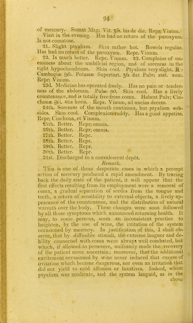 9i \ of mercury. Sumat Mag; Vit. 3fs. bisdc die. Repr;Vinum. Visit in the evening. Has had no return of the paroxysm. Is not comatose. 21. Slight ptyalism. Skin rather hot. Bowels regular. Has had no return of the paroxysm. Repr. Viaum. 22. Is much better. Repr. Vinum. 23. Complains of un- easiness about the umbilcial region, and of soreness in the right hypochondrium. Skin cool. Ptyalism very slight. R : Cambogiae 9fs. Potassaj Supertart. 3fs fiat Pulv; stat. sum. Repr; Vinum. 23d. Medicine has operated freely. Has no pain or tender- ness of the abdomen. Pulse 90. Skin cool. Has a lively countenance, and is totally free from coma. Habeat Pulv; Cin- chonas 9ii. 4tis horis. Repr. Vinum, ad uncias decem. 24th. Soreness of the mouth continues, but ptyalism sub- sides. Skin cool. Complexion ruddy. Has a good appetite. Repr; Cinchona, et Vinum. 25th. Better. Repr; omnia. 20th. Better. Repr; omnia. 27th. Better. Repr. 28th. Better. Repr. 29th. Better. Repr, 30th. Better. Repr. 31st. Discharged to a convalescent depot. Jiemark. Tliis is one of those desperate cases in which a prompt action of mercury produced a rapid amendment. By tracing back the daily state of the patient, it will appear that the first effects resulting from its employment were a removal of coma, a gradual separation of sordes from the tongue and teeth, a return of sensibility to external objects, a lively ap- pearance of the countenance, and the distribution of natural warmth over the body. These changes were soon followed by all those symptoms which announced returning health. It may, to some persons, seem an inconsistent practice to heighten, by the use of wine, the irritation of the system occasioned by mercury. In justification of this, I shall ob- serve, that by diffusible stimuli, the extreme languor and de- bility connected with coma were always well combated, but which, if allowed to persevere, uniformly made the recovery of the patient more uncertain; moreover, that the additional excitement occasioned by wine never induced that excess of irritation which became dangerous, nor even an irritation that did not yield to cold affusion or laxatives. Indeed, where ptyalism was moderate, and the system languid, as in the above