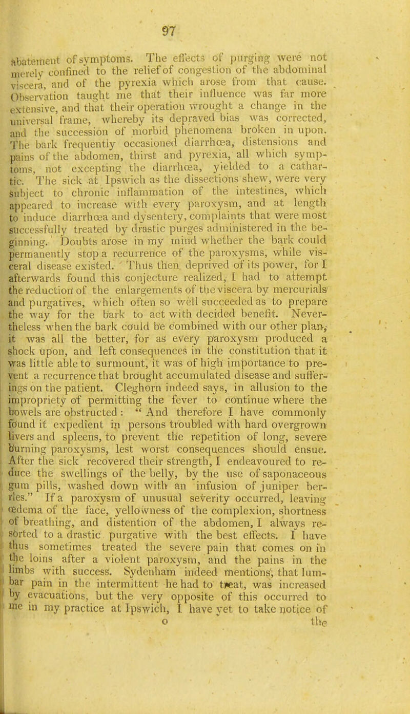 abatement of symptoms. The ellects of purging were not merely confined to the relief of congestion of the abdominal viscera, and of the pyrexia which arose from that cause. Obsemtion taught me thait their influence was far more extensive, and that their operation wrought a change in the universal frame, whereby its depraved bias was corrected, and the succession of morbid phenomena broken in upon. The bark frequently occasioned diarrhoea, distensions and pains of the abdomen, thirst and pyrexia, all which symp- toms, not excepting the diarrhoea, yielded to a cathar- tic. The sick at Ipswich as the dissections shew, were very Subject to chronic intlaniraation of the intestines, which appeared to increase with every parox-ysm, and at length to induce diarrhoea and dysentery, complaints that were most successfully treated by drastic purges administered in the be- ginning. ' Doubts arose in my mind whether the bark could permanently stop a recurrence of the proxysms, while vis- ceral disease existed. Thus then, deprived of its power, for I afterwards found this conjecture realized, [ had to attempt the reduction of the enlargements of the viscera by mercurials and purgatives, which often so well succeeded as to prepare the way for the bark to act with decided benefit. Never- theless when the bark could be combined with our other plaiv,- it was all the better, for as every paroxysm produced a shock upon, atid left consequencefS in the constitution that it was little able to surmount, it was of high importance to pre- vent a recurrence that brought accumulated disease and suffer- ings on the patient. Cleghorn indeed says, in allusion to the impropriety of permitting the fever to continue where the bowels are obstructed :  And therefore I have commonly fdund it expedient in persons troubled with hard overgrown livers and spleens, to prevent the repetition of long, severe burning paroxysms, lest worst consequences should ensue. After the sick recovered their strength, I endeavoured to re- duce the swellings of the belly, by the use of saponaceous ' gum pills, washed down with an infusion of juniper ber- ries. If a paroxysm of unusual severity occurred, leaving ' oedema of the face, yellowness of the complexion, shortness I of breatliing, and distention of the abdomen, I always re- ij sbrted to a drastic purgative with the best effects. I have r thus sometimes treated the severe pain that comes on in ; the loins after a violent paroxysm, and the pains in the II limbs with success. Sydenham indeed mentions'; that lum- ' bar pain in the intermittent he had to ti«at, was increased hy evacuations, but the very opposite of this occurred to h me in my practice at Ipswich, I have yet to take notice of o  the