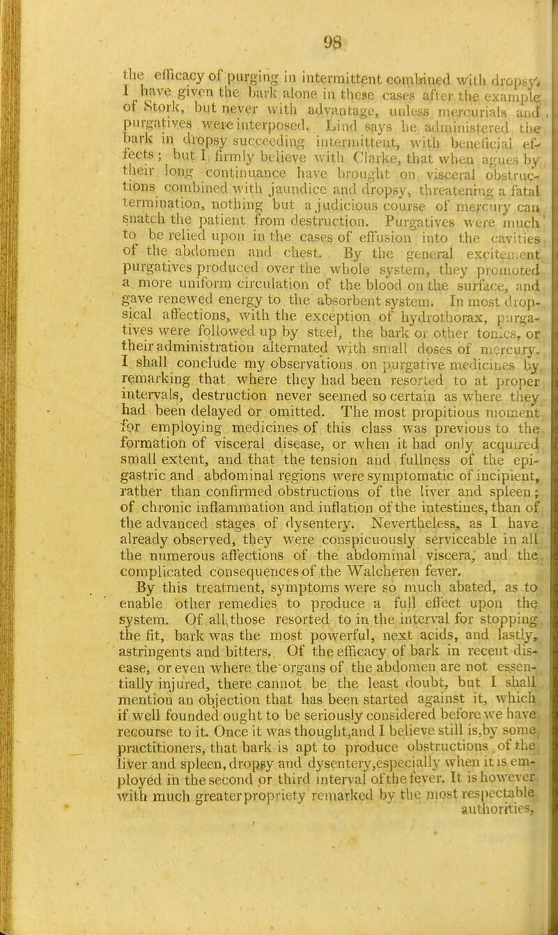 the efFicacy of purging in intermittent combined with dropsy. 1 have given the bark alone in these cases after the example; of Stork, but never with advantage, unless mercurials and , purgatives were interposed. Lind says he administered Liie l)ark in dropsy succeeding intermittent, with beneficial ef^ fects; but I firmly believe with Clarke, that when agues by their long continuance have brought on visceral obstruc- tions combined with jaundice and dropsy, threatening a fatal termination, nothing but a judicious course of mercury cau snatch the patient from destruction. Purgatives were much' to be relied upon in the cases of eftusiou into the cavities of the abdomen and chest. By the general exciten.ent purgatives produced over the whole system, they piomoted a more uniform circulation of the blood on the surface, and gave renewed energy to the absorbent system. In most drop- sical affections, with the exception of hydrothorax, purga- tives were followed up by steel, the bark or other tonics, or their administration alternated with small doses of mercury. I shall conclude my observations on purgative medicines by remarking that where they had been resorLed to at proper intervals, destruction never seemed so certain as where they had been delayed or omitted. The most propitious moment for employing medicines of this class was previous to the formation of visceral disease, or when it had only acquired small extent, and that the tension and fullness of the epi- gastric and abdominal regions were symptomatic of incipient, rather than confirmed obstructions of the liver and spleen; of chronic inflammation and inflation of the intestines, than of the advanced stages of dysentery. Nevertheless, as I have already observed, they were conspicuously serviceable in all the numerous allections of the abdominal viscera, and the. complicated consequences of the Walcheren fever. By this treatment, symptoms were so much abated, as to enable other remedies to produce a full effect upon the system. Of all, those resorted to in the inten'al for stopping the fit, bark was the most powerful, next acids, and lastly, astringents and bitters. Of the efficacy of bark in recent dis- ease, or even where the organs of the abdomen are not essen- tially injured, there cannot be the least doubt, but I shall mention an objection that has been started against it, which if well founded ought to be seriously considered before we have recourse to it. Once it was thouglit,and I believe still is,by some, practitioners, that bark is apt to produce obstructions of the liver and spleen, dropsy and dysentery,especially when it is em- ployed in the second or third interval oftheiever. It is however with much greater propriety remarked by the most respectable authorities.