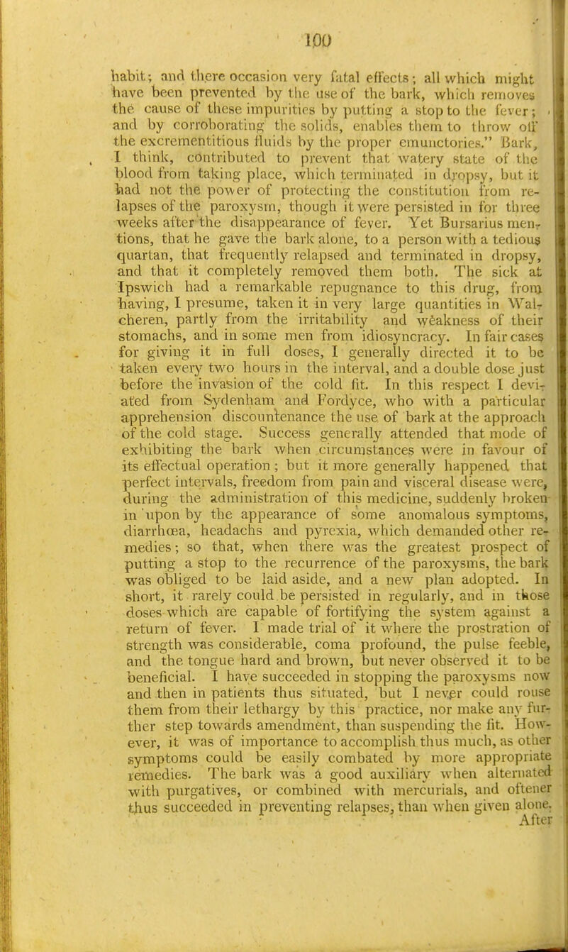 lOO habit; and i.here occasion very fatal effects; all which might have been prevented by the use of the bark, whicli removes the cause of these impurities by ])utting a stop to the fever; ' and by corroboratinoj the solids, enables them to throv/ oil' the excrementitious fluids by the proper emunctories. Bark, 1 think, contributed to jirevent that watery state of the blood from taking place, which terminated in dj-opsy, but it had not the power of protecting the constitution from re- lapses of the paroxysm, though it were persisted in for three weeks after'the disappearance of fever. Yet Bursarius men- tions, that he gave the bark alone, to a person with a tedious quartan, that frequently relapsed and terminated in dropsy, and that it completely removed them both. The sick at Ipswich had a remarkable repugnance to this drug, from having, I presume, taken it in very large quantities in Wal- cheren, partly from the irritabdity and \y6akness of their stomachs, and in some men from idiosyncracy. In fair cases for giving it in full doses, I generally directed it to be taken every two hours in the interval, and a double dose just before the invasion of the cold fit. In this respect I devi^ ated from Sydenham and Fordyce, who with a particular apprehension discoimlenance the use of bark at the approach of the cold stage. Success generally attended that mode of exhibiting the bark when circumstances were in favour of its effectual operation ; but it more generally happened that perfect intervals, freedom from pain and visceral disease were, during the administration of tliis medicine, suddenly broken- in upon by the appearance of some anomalous symptoms, diarrhoea, headachs and pyrexia, which demanded other re- medies ; so that, when there was the greatest prospect of putting a stap to the recurrence of the paroxysms, the bark was obliged to be laid aside, and a new plan adopted. In short, it rarely could be persisted in regularly, and in those doses which are capable of fortifying the system against a return of fever. I made trial of it where the prostration of strength was considerable, coma profound, the pulse feeble, and the tongue hard and brown, but never observed it to be beneficial. I have succeeded in stopping the paroxysms now and then in patients thus situated, but I nevpr could rouse them from their lethargy by this practice, nor make any fur-r ther step towards amendment, than suspending the fit. HoWt ever, it was of importance to accomplish thus much, as other symptoms could be easily combated by more appropriate remedies. The bark was a good auxiliary when alternated with purgatives, or combined with mercurials, and oftener thus succeeded in preventing relapses, than when given alone. After