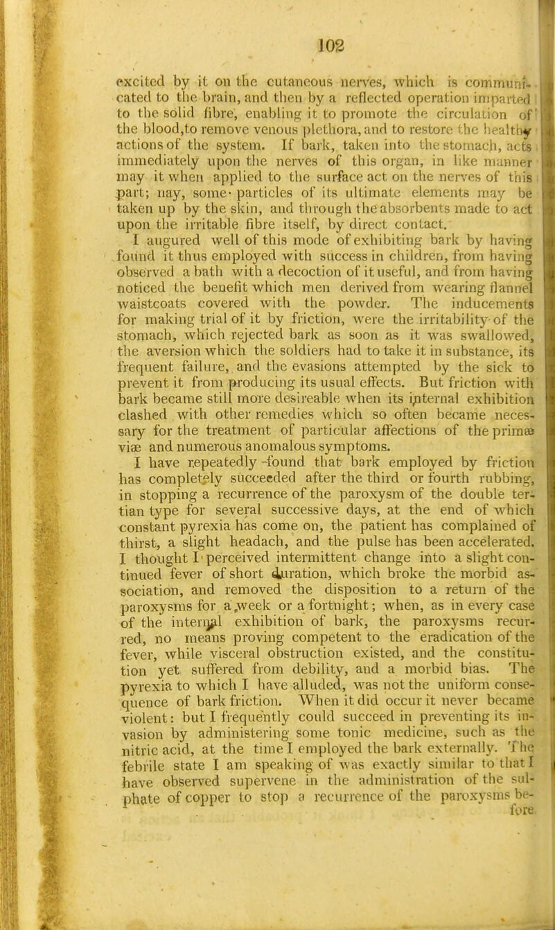 excited by it on the cutaneous nei-ves, -which is communf-. catecl to the brain, and then by a reflected operation imparted I to the solid fibre, enabling it to promote the circulation of! the blood,to remove venous plethora, and to restore the liealtby- actions of the system. If bark, taken into the stomach, acts • immediately upon the nerves of this organ, in like manner ■ may it when applied to the surface act on the nerves of thisi ^art; nay, some-particles of its ultimate elements may be' taken up by the skin, and through the absorbents made to act upon the irritable fibre itself, by direct contact. I augured well of this mode of exhibiting bark by having found it thus employed with success in children, from having observed a bath M'ith a decoction of it useful, and from having noticed the benefit which men derived from wearing flannel Avaistcoats covered with the powder. The inducements for making trial of it by friction, were the irritability of the stomfich, which rejected bark as soon as it was swallowed, the aversion which the soldiers had to take it in substance, its frequent failure, and the evasions attempted by the sick to prevent it from producing its usual effects. But friction with bark became still more desireable when its i;iternal exhibition clashed with other remedies which so often became neces- sary for the treatment of particular affections of the primee viae and numerous anomalous symptoms. I have repeatedly -found that bark employed by friction has completf-ly succeeded after the third or fourth rubbing, in stopping a recurrence of the paroxysm of the double ter- tian type for several successive days, at the end of which constant pyrexia has come on, the patient has complained of thirst, a slight headach, and the pulse has been accelerated. I thought I 'perceived intermittent change into a slight con- tinued fever of short duration, which broke the morbid as-' sociation, and removed the disposition to a return of the paroxysms for a,week or a fortnight; when, as in every case of the interijfLl exhibition of bark, the paroxysms recur- red, no means proving competent to the eradication of the fever, while visceral obstruction existed, and the constitu- tion yet suffered from debility, and a morbid bias. The pyrexia to which I have alluded, was not the uniform conse- quence of bark friction. When it did occur it never became violent: but I frequently could succeed in preventing its in- vasion by administering some tonic medicine, such as the nitric acid, at the time I employed the bark externally. The febrile state I am speaking of Avas exactly similar to that I have observed supervene in the administration of the sul- phate of copper to stop a recurrence of the paroxysms be- fore.
