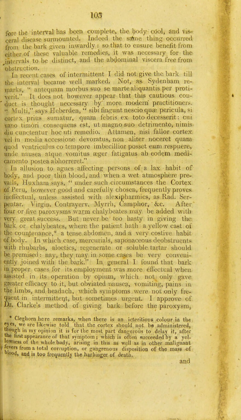I fore the interval has been complete, the ^ody cool, And \is- ceral disease surmounted. Indeed the safine thing occurred from the bark given inwardly : so that to ensure beneiit from either of these valuable remedies, it was necessary for the intervals to be distinct, and the abdominal viscera free from obstruction. In recent cases of intermittent I did not give the bark till t-he interval became well marked. Not, as- Sydenham re- marks,  antequam morbus suo se martealiquantis per proti- verit. It does not however appear that this cautious con- ' duct is thought necessary by' more modern practitioners.  Multi, says Heberden,  sibi fiugunt nescio quae pericula, si cortex prius sumatur, quam febris ex toto decesserit: cui vano timori consequens est, ut magno suo detrimento, nimis- diu cunctentur hoc uti reiriedio. A.ttamen, nisi fallor cortex vel in media accessione devoratus, non aliter noceret quam quod ventriculus co tempore imbecillior posset eum respuere, unde nausea atque Vomitus aeger fatigatus ab eodem medi- camento postea abhorreret. In allusion to agues affecting persons of a lax habit of body, and poor thin blood, and when a wet atmosphere pre- vails, Huxham says,  under such circumstances the Cortex of Peru, however good and carefully chosen, frequently proves ineffectual, unless assisted with alexipharmics, as Rad. Ser- pentar. Virgin. Contrayerv. Myrrh, Camphor, &c. After ~ four or five paroxysms warm chalybeates may be added watb very great success. But never be too hasty in giving the bark or chalybeates, where the patient hath a yellow ca«t of f the countenance,* a tense abdomen, and a very costive habit of body. In which case, mercurials, saponaceous deobstruents with rhubarbs, aloetics, regenerate or soluble tartar should 5 be premised: nay, they may in some cases be very conveni- ently joined with the bark, In general I found that bark in proper cases for its employment was more eflectual when assisted in its operation by opium, Avhich not_ only gave greater efficacy to it, but obviated nausea, vomitirig, pains in the limbs, and headach, which symptoms were not only fre- quent in intermittent, but sometimes urgent. I approve of Dr. Clarke's method of giving bark before the paroxysm, • Cleghornhere remarks, when there is an icteritious colour ia the eyes, we are likewise told that the cortex should not bo administered, though in my opinion it is for the most part danj^eroiis to delay it, after Joe first appearance of that symptom; which is often succeeded by a yel- I lowness ot the whole body, arising in this as well as in other malignant l| l^^ers from a total corruption, or gangrenous disposition of the mass of olood, and is too frecjuenlly the harbinger of death, ' and