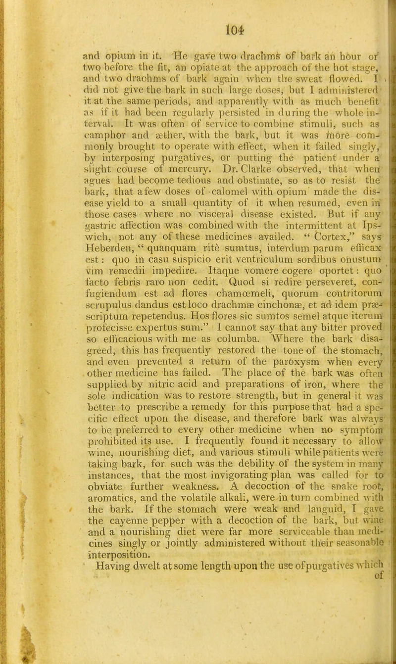 and opium in it. 'He gave two drachmfe of bark an hour or t.wq before the fit, an opiate at the apiMoach of the hot stage, and two draohms of bark again when the sweat flowed. 1 <hd not give the bark in such large doses, but I administereci it at the same periods, and apparently with as much benefir as if it had been regularly persisted in during the whole in- terval. It was often of service to combine stimuli, such as camphor and aether, with the bark, but it was tt\6re com- monly brought to operate with eifect, when it failed singly, by interposing purgatives, or putting the patient under a slight course of mercury. Dr. Clarke observed, that when agues liad become tedious and obstinate, so as to resist the bark, that a few doses of calomel with opium made the dis- ease yield to a small quantity of it when resumed, even in those cases where no visceral disease existed. But if any gastric affection was combined with the intermittent at Ips- wich, not any of these medicines availed.  Cortex, says Heberden,  quanquam rite sumtus, interdum parum elFicax est: quo in casu suspicio erit ventriculum sordibus onustunt vim remedii irapedire. Itaque vomere cogere oportet: quo facto febris raro non cedit. Quod si redire perseveret, con- fugiendum est ad flores chamoemeli, quorum contritorum scrupulus dandus est loco drachmae cinchonae, et ad idem prae- scriptum repetendus. Hos flores sic sumtos semelatque iterum profecisse expertus sum. I cannot say that any bitter proved so elficacious with me as columba. AVhere the bark disa- greed, this has frequently restored the tone of the stomach, and even prevented a return of the paroxysm when every other medicine has failed. The place of the bark was often supplied by nitric acid and preparations of iron, where the sole indication was to restore strength, but in general it was better to prescribe a remedy for this purpose that had a spe- cific effect upon the disease, and therefore bark was always to be preferred to every other medicine when no symptom prohibited its use. I frequently found it ne.cessarj' to allow wine, nourishing diet, and various stimuli while patients were taking bark, for such was the debility of the system in many instances, that the most invigorating plan was called for ta obviate further weakness. A decoction of the snake root, aromatics, and the volatile alkali, were in turn combined with the bark. If the stomach vs'ere weak and languid, I gave the cayenne pepper with a decoction of the bark, but wine and a nourishing diet were far more serviceable than medi- cines singly or jointly administered without their seasonable interposition. Having dwelt at some length upon the use ofpurgatives which of