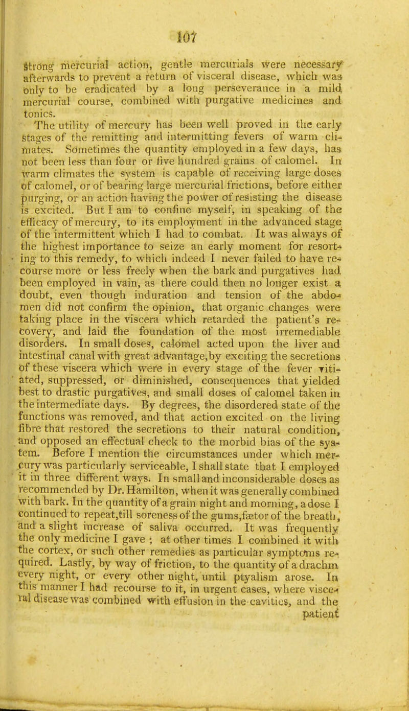 lot strong riiei-curial action, gentle mercurials were necessary afterwards to prevent a return of visceral disease, which was Only to be eradicated by a long perseverance in a mild mercurial course, combined with purgative medicines and tonics. The utility of mercury has been well proved in the early Stages of the remitting and inte^rmitting fevers of warm cli- mates. Sometimes the quantity employed in a few days, has not been less than four or live hundred grains of calomel. In wai-m climates the system is capable of receiving large doseS of calomel, or of bearing large mercurial frictions, before either purging, or an action having the power of resisting the disease is excited. But I am to confine myself, in speaking of the efficacy of mercury, to its employment in the advanced stage of the intermittent which I had to combat. It was always of the highest importance to seize an early moment for resort- ing to this remedy, to which indeed I never failed to have re-^ course more or less freely when the bark and purgatives had been employed in vain, as there could then no longer exist a doubt, even though induration and tension of the abdcM men did not confirm the opinion, that organic changes were taking place in the viscera which retarded the patient's re-* Covery, and laid the foundation of the most irremediable disorders. In small doses, calomel acted upon the liver and intestinal canal with great advantage,by exciting the secretions of these viscera which were in every stage of the fever riti- ated, suppressed, or diminished, consequences that yielded best to drastic purgatives, and small doses of calomel taken in the intermediate days. By degrees, the disordered state of the functions was removedj and that action excited on the living fibre that restored the secretions to their natural condition, and opposed an efl^ectual check to the morbid bias of the sya* tern. Before I mention the circumstances under which mer- cury was particidarly serviceable, I shall state that I employed it in three different ways. In small and inconsiderable doses as recommended by Dr. Hamilton, when it was generally combined with bark. In the quantity of a grain night and morning, a dose I continued to repeat,till soreness of the gumsjfaetor of the breath, and a slight increase of saliva occurred. It was frequently the only medicine I gave ; at other times I combined it with the cortex, or such other remedies as particular symptcfms re- quired. Lastly, by way of friction, to the quantity of a drachm every night, or every other night, until ptyalism arose. In this manner I had recourse to it, in urgent cases, where visce-^ lal disease was combined with effusion in the cavities, and the patient