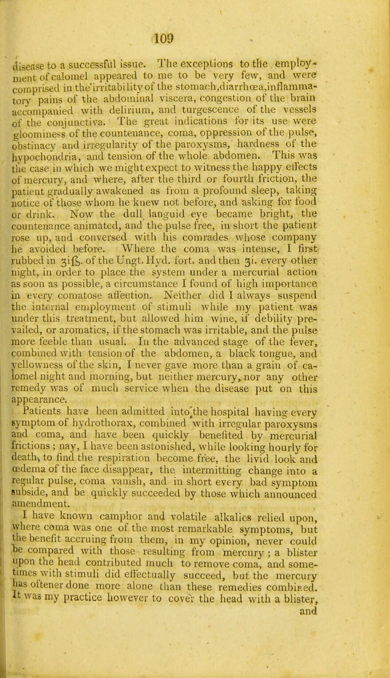 disease to a successful issue. The exceptions to the employ- ment of calomel appeared to me to be very few, and were( comprised in the'irritability of the stoma(;h,diarrhcea,inflamma- tory pains of the abdominal viscera, congestion of the brain accompanied with delirium, and turgescence of the vessels of the conjunctiva. The great indications for its use were gloominess of the countenance, coma, oppression of the pulse, obstinacy and irregularity of the paroxysms, hardness of the hypochondria, and tension of the whole abdomen. This was the case in which we might expect to witness the happy etfects of mercury, and where, after the third or fourth friction, the patient gradually awakened as from a profound sleep, taking notice of those whom he knew not before, and asking for food or drink. Now the dull languid eye became bright, the countenance animated, and the pulse free, in short the patient rose up, and conversed with his comrades whose company lie avoided before. Where the coma was intense, I fust rubbed in gift,, of the Ungt. Hyd. fort, and then gi. every other night, in order to place the system under a mercurial action as soon as possible, a circumstance I found of high importance in every comatose afteetion. Neither did I always suspend the internal employment of stimuli while my patient was under this treatment, but allowed him wine, if debility pre- vailed, or aromatics, if the stomach was irritable, and the pulse more feeble than usual. In the advanced stage of the fever, -combined with tension of the abdomen, a black tongue, and S'-ellowness of the skin, I never gave more than a grain of ca- omel night and morning, but neither mercuiy,, nor any other remedy was of much service when the disease put on this 1 appearance. Patients have been admitted intojthe hospital having every ( symptom of hydrothorax, combined with irregular paroxysms ; and coma, and have been quickly benefited by mercurial ' frictions ; nay, I have been astonished, while looking hourly for death-, to find the respiration become free, the livid look and . oedema of the face disappear, the intermitting change into a I regular pulse, coma vanish, and in short every bad symptom I subside, and be quickly succeeded by those which announced amendment. I have known camphor and volatile alkalies relied upon, where coma was one of the most remarkable symptoms, but the benefit accruing from them, in my opinion, never could be compared with those resulting from mercury ; a blister upon the head contributed much to remove coma, and some- times with stimuli did efl'ectually succeed, but the mercury has oftener done more alone than these remedies combip.ed. It was my practice however to cover the head with a blister, and