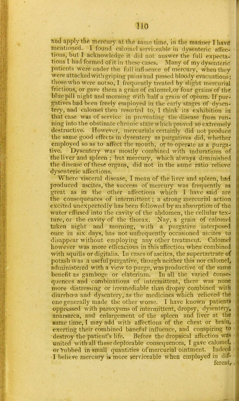 Ho tihd apply the mercury at the same time, In the mariner I havd mentioned. I found calomel serviceable in dysenteric aftec- tions, but I acknowledfije it did not answer the full expecta- tions I had formed of it in thespcases* Many of my dysenteric patients were under the full influence of mercury, when they were attacked with griping pains and passed bloody evacuations; those who were notso, I frequently treated by slight mercurial frictions, or gave them a grain of calomel,or four grains of the blue pill night and morning With half a grain of dpium. If pur- gatives had been freely employed in the early stages of dysen- tery, and calomel then resorted to, I think its exhibition in that case was of service in preventing the disease from run- ning into the obstinate chronic state which proved so extremely destructive. However, mercurials certainly did not produce the same good effects in dysentery as purgatives did, whether employed so as to affect the mouth, or to operate as a purga- tive. Dysentery was mostly combined with indurations of the liver and spleen ; but mercury, which always diminished the disease of these organs, did not in the same ratio relieve dysenteric aflections. Where visceral disease, 1 mean of the liver and spleen, hadi produced ascites, the success of mercury was frequently as great as in the other affections which I have said are the consequences of intermittent; a strong mercurial action excited unexpectedly has been followed by an absorption of the water effused into the cavity of the abdomen, the cellular tex- ture, or the cavity of the thorax. Nay, a grain of calomel taken night and morning, with a purgative interposed once in six days, has not unfrequently occasioned ascites ta disappear without employing any other treatment. Calomel however was more efficacious in this affection when combined Avith squills or digitalis. In cases of ascites, the supertartrate of potash w as a useful purgative, though neither this nor calomel, administered with a view to purge, was productive of the same benefit as gamboge or elaterium. In all the varied Conse- quences and combinations of internaittent, there was none more distressing or i rremediable than dropsy combined with diarrhoea and dysentery, as the medicines which relieved the one generally made the other worse. I have known patients oppressed with paroxysms of intermittent, dropsj'^, dysentery, anarsarca, and enlargement of the spleen and liver at the same time, I may add with affections of the chest or brain, exerting their combined baneful influence, and conspiring to destroy the patient's life. Before the dropsical affection %vas united with all these deplorable consequences, I gave calomel, orYubbed in small quantities of mercurial ointment. Indeed I believe mercury is more serviceable when employed in dif- ferent/