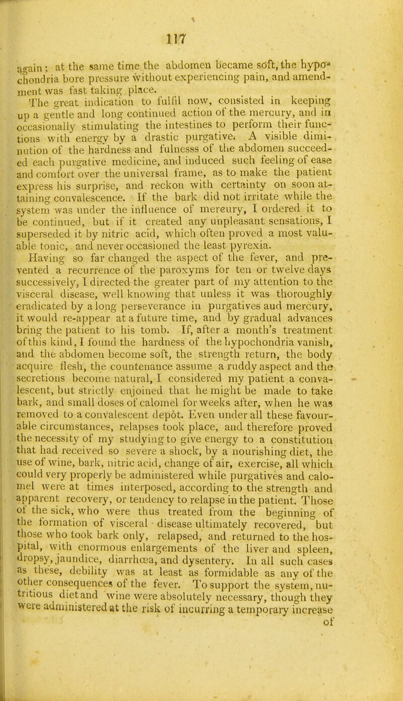 ri?ain ; at the same time the abdomen became soft, the hypo- chondria bore pressure without experiencing pain, and amend- ment was fast taking place. The o-reat indication to fulfil now, consisted in keeping up a gentle and long continued action of the mercury, and in occasionally stimulating the intestines to perform their func- tions with energy by a drastic purgative. A visible dimi- nution of the hardness and fulnesss of the abdomen succeed- ed each purgative medicine, and induced such feeling of ease and comfort over the universal frame, as to make the patient express his surprise, and reckon with certainty on soon at- taining convalescence. If the bark did not irritate while the system was under the influence of mercury, I ordered it to be continued, but if it created any unpleasant sensations, I superseded it by nitric acid, which often proved a most valu- able tonic, and never occasioned the least pyrexia. Having so far changed the aspect of the fever, and pre- vented a recurrence of the paroxyms for ten or twelve days successively, I directed the greater part of my attention to the visceral disease, well knowing that unless it was thoroughly eradicated by a long perseverance in purgatives aud mercury, it would re-appear at a future time, and by gradual advances bring the patient to his tomb. If, after a month's treatment of this kind, I found the hardness of the hypochondria vanish, and the abdomen become soft, the strength return, the body acquire flesh, the countenance assume a ruddy aspect and the secretions become natural, I considered my patient a conva- lescent, but strictly enjoined that he might be made to take bark, and small doses of calomel for weeks after, when he was removed to a convalescent depot. Even under all these favour- able circumstances, relapses took place, and therefore proved the necessity of my studying to give energy to a constitution that had received so severe a shock, by a nourishing diet, the use of wine, bark, nitric acid, change of air, exercise, all which could very properly be administered while purgatives and calo- mel were at times interposed, according to the strength and apparent recovery, or tendency to relapse in the patient. Those of the sick, who were thus treated from the beginning of the formation of visceral disease ultimately recovered, but those who took bark only, relapsed, and returned to the hos- pital, with enormous enlargements of the liver and spleen, biopsy, jaundice, diarrhoea, and dysentery. In all such cases* ,as these, debility was at least as formidable as any of the other consequences of the fever. To support the system, nu- tritious diet and wine were absolutely necessary, though they were administered at the risk of incurring a temporary increase of