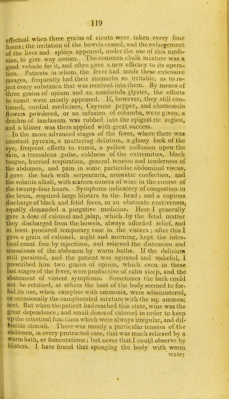 effectual when three grains of cicuta were taken every {'our hours; the irritation of the bowels ceased, and the enlargement of the' liver and spleen appeared, under the use of this medi- cine, to give way sooner. The common chalk mixture was a o-ood vehicle for it, and often gave a new efficacy to its opera- tion. Patients in whom the fever had made these extensive ravao-es, frequently had their stomachs so irritable, as to re- ject every substance that was received into them. By means of three grains of opium and an assafoetida glyster, the efforts to vomit were mostly appeased. If, however, they still con- tinued, cordial medicines,- Cayenne pepper, and chamomile flowers powdered, or an infusion of columba, were given, a drachm of laudanum was rubbed into the epigast ric region, ;ind a blister was there applied with great success. In the more advanced stages of the fever, where there was constant pyrexia, a muttering delirium, a glassy look of the eye, frequent efforts to vomit, a yellow suffusion upon the skin, a tremulous pulse, coldness of the extremities, black tongue, hurried' respiration, general tension and tenderness of \he abdomen, and pain in some particular abdominal viscus, I gave the bark with serpentaria, aromatic confection, and the volatile alkali, with sixteen ounces of wine in the course of the twenty-four hours. Symptoms indicatory of congestion in the brain, required large blisters to the head ; and a copious discharge of black and fetid feces, or an obstinate costiveness, equally demanded a purgative medicine. Here I generally gave a dose of calomel and jalap, which by the fetid matter they discharged from the bowels, always afforded relief, and at least procured temporary ease in the viscera ; after this I gave a grain of calomel, night and morning, kept the intes-i tinal canal free by injections, and relieved the distension and uneasiness of the abdomen by warm baths. If the delirium still persisted, and the patient was agitated and wakeful, I prescribed him two grains of opium, which even in these last stages of the fever, were productive of calm sleep, and the abatement of violent symptoms. Sometimes the bark could not be retained, at others the heat of the body seemed to for-r bid its use, when camphor with ammonia, were administered, or occasionally the camphorated mixture with the aq; ammon; acet. But when the patient had reached this state, wine was the great dependence; and small doses of calomel in order to keep up the intestinal functions which were always irregular, and dif- fusible stimuli. There was n^ostly a particular tension of the abdomen, in every pfotracted case, that was much relieved by a warm bath, or fomentations ; but never that I could observe by blisters. I have found that eponging the body with wariii water