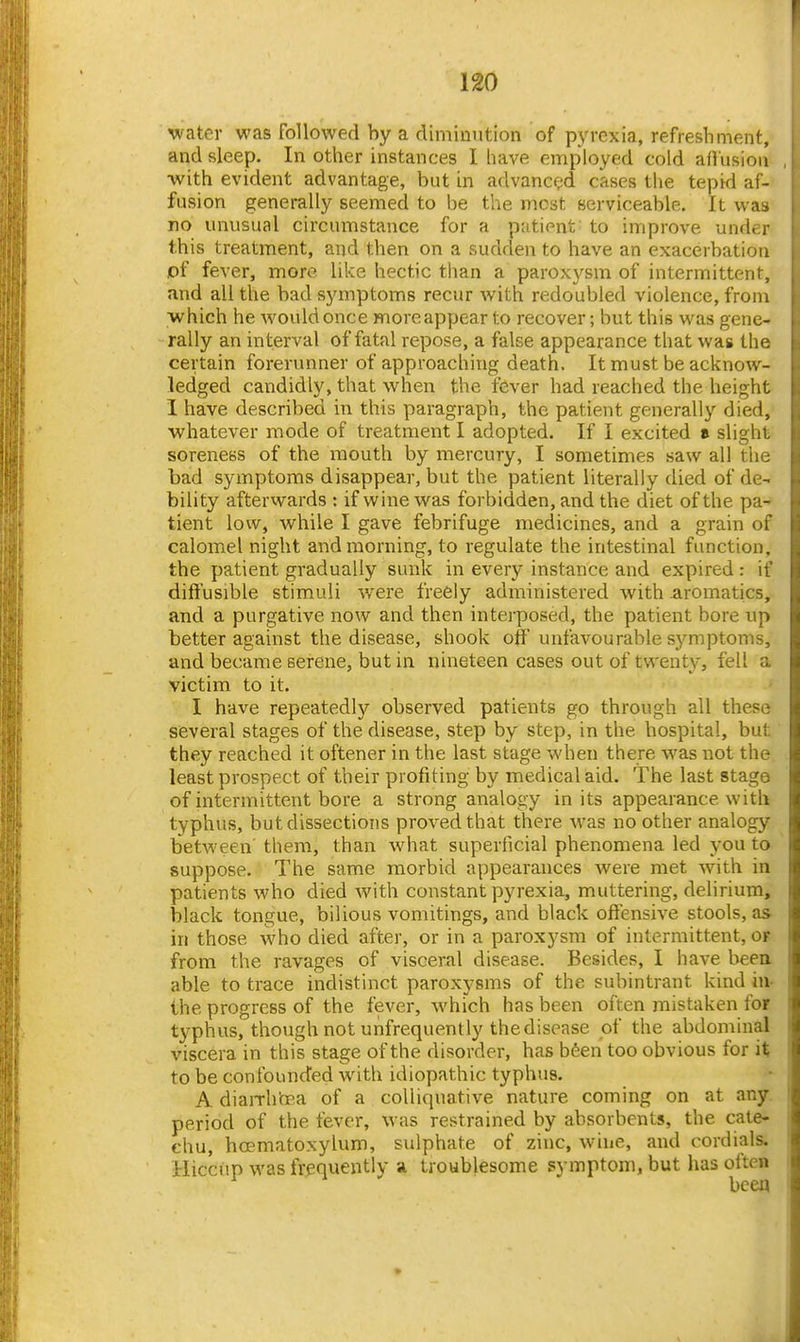 water was followed by a diminution of pyrexia, refreshment, and sleep. In other instances I liave employed cold aflusioii •with evident advantage, but in advance^ cases the tepid af- fusion generally seemed to be the most serviceable. It was no unusual circumstance for a patient to improve under this treatment, and then on a sudden to have an exacerbation of fever, more like hectic than a paroxysm of intermittent, and all the bad symptoms recur with redoubled violence, from >vhich he would once more appear to recover; but this was gene- rally an interval of fatal repose, a false appearance that was the certain forerunner of approaching death. It must be acknow- ledged candidly, that when the fever had reached the height I have described in this paragraph, the patient generally died, whatever mode of treatment I adopted. If I excited » slight soreness of the mouth by mercury, I sometimes saw all the bad symptoms disappear, but the patient literally died of de- bility afterwards ; if wine was forbidden, and the diet of the pa- tient low, while I gave febrifuge medicines, and a grain of calomel night and morning, to regulate the intestinal function, the patient gradually sunk in every instance and expired: if dift'usible stimuli were freely administered with -aromatics, and a purgative now and then interposed, the patient bore up better against the disease, shook off unfavourable symptoms, and became serene, but in nineteen cases out of twenty, fell a victim to it. I have repeatedly observed patients go through all these several stages of the disease, step by step, in the hospital, but they reached it oftener in the last stage when there was not the least prospect of their profiting by medical aid. The last stage of intermittent bore a strong analogy in its appearance with typhus, but dissections proved that there was no other analogy between' them, than what superficial phenomena led you to suppose. The same morbid appearances were met with in patients who died with constant pyrexia, muttering, delirium, black tongue, bilious vomitings, and black offensive stools, as in those who died after, or in a paroxysm of intermittent, or from the ravages of visceral disease. Besides, I have been able to trace indistinct paroxysms of the subintrant kind in- the progress of the fever, which has been often mistaken for typhus, though not unfrequently the disease of the abdominal viscera in this stage of the disorder, has bSen too obvious for it to be confounded with idiopathic typhus. A diaiTh'oea of a colliquative nature coming on at any. period of the fever, was restrained by absorbents, the cate- chu, hoematoxylum, sulphate of zinc, wine, and cordials. Hiccup was frequently a. troublesome symptom, but has often been