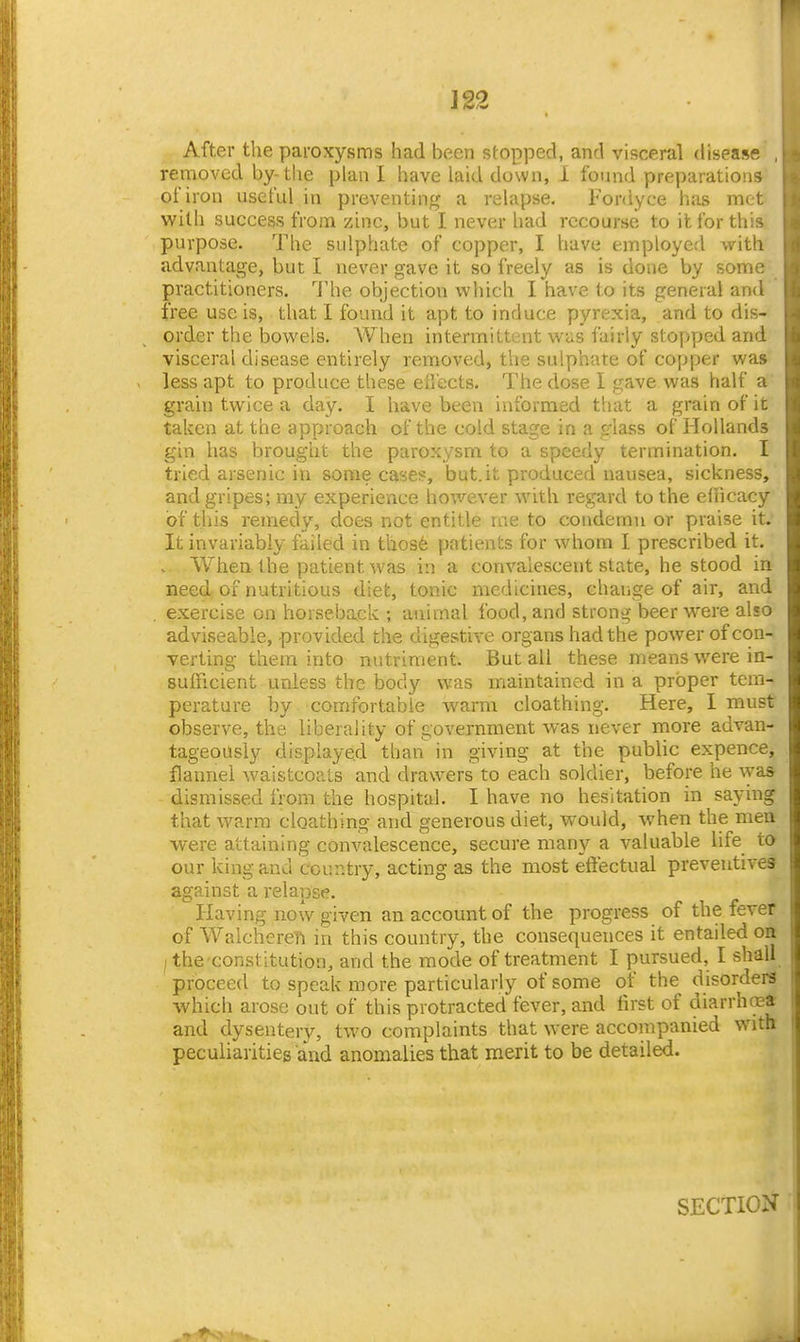 After the paroxysms had been stopped, and visceral disease removed by-the plan I have laid down, i found preparations of iron usefid in preventintj a relapse. Fordyce has met with success from zinc, but I never had recourse to it for this purpose. The sulphate of copper, I have employed with advantage, but I never gave it so freely as is done by some practitioners. '^J'he objection which I have to its general and free use is, that I found it apt to induce pyrexia, and to dis- order the bowels. When intermittent was fairly stopped and visceral disease entirely removed, the sulphate of copper was less apt to produce these ellects. The dose I gave was half a grain twice a day. I have been informed that a grain of it taken at the approach of the cold stage in a glass of Hollands gin has brought the paroxysm to a speedy termination. I tried arsenic in some case?, but.it produced nausea, sickness, and gripes; my experience however with regard to the efficacy of this remedy, does not entitle ine to condemn or praise it. It invariably failed in thos6 patients for whom I prescribed it. . When the patient was in a convalescent state, he stood in need of nutritious diet, tonic medicines, change of air, and exercise on horseback ; animal food, and strong beer were also adviseable, provided the digestive organs had the power of con- verting them into nutriment. But all these means were in- sufficient unless the body was maintained in a proper tem- perature by comfortable warm cloathing. Here, I must observe, the liberality of government was never more advan- tageously displayed than in giving at the public expence, flannel waistcoals and drawers to each soldier, before he was dismissed from the hospital. I have no hesitation in saying that warm cloathing and generous diet, would, when the men were attaining convalescence, secure many a valuable life to our king and country, acting as the most etfectual preventives against a relapse. Having now given an account of the progress of the fever of WalchereTi in this country, the consequences it entailed oa /the constitution, and the mode of treatment I pursued, I shall proceed to speak more particularly of some of the disorders which arose out of this protracted fever, and first of diarrhcea and dysentery, two complaints that were accompanied with peculiarities and anomalies that merit to be detailed. SECTION