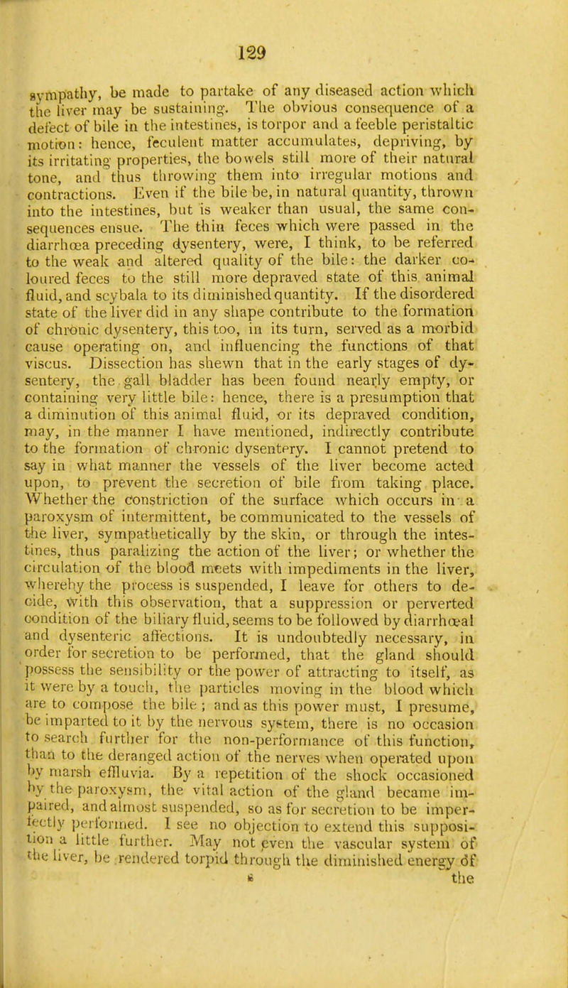 sympathy, be made to partake of any diseased action which the liver may be sustaining. The obvious consequence of a defect of bile in the intestines, is torpor and a feeble peristaltic motion: hence, feculent matter accumulates, depriving, by- its irritating properties, the bowels still more of their natural tone, and thus throwing them into irregular motions and contractions. Even if the bile be, in natural quantity, thrown into the intestines, but is weaker than usual, the same con- sequences ensue. The thin feces -which were passed in the diarrhoea preceding dysentery, were, I think, to be referred to the weak and altered quality of the bile: the darker co- loured feces to the still more depraved state of this animal fluid, and scybala to its diminished quantity. If the disordered state of the liver did in any shape contribute to the formation of chronic dysentery, this too, in its turn, served as a morbid cause operating on, and influencing the functions of that viscus. Dissection has shewn that in the early stages of dy- sentery, the gall bladder has been found nearly empty, or containing very little bile: hence, there is a presumption that a diminution of this animal fluid, or its depraved condition, may, in the manner I have mentioned, indirectly contribute to the formation of chronic dysentery. I cannot pretend to say in what manner the vessels of the liver become acted upon, to prevent the secretion of bile from taking place. Whether the constriction of the surface which occurs in- a paroxysm of intermittent, be communicated to the vessels of the liver, sympathetically by the skin, or through the intes- tines, thus paralizing the action of the liver; or whether the circulation of the blood meets with impediments in the liver,- whereby the process is suspended, I leave for others to de- cide. With this observation, that a suppression or perverted condition of the biliary fluid, seems to be followed by diarrhceal and dysenteric affections. It is undoubtedly necessary, iii order for secretion to be performed, that the gland should possess the sensibility or the power of attracting to itself, as it were by a touch, tlie particles moving in the blood which are to compose the bile ; and as this power must, I presume, be imparted to it by the nervous syf^tem, there is no occasion to search further for the non-performance of this function, than to the deranged action of the nerves when operated upon by marsh efHuvia. By a repetition of the shock occasioned by the paroxysm, the vital action of the gland became im- paired, and almost suspended, so as for secretion to be imper- lectly performed. I see no objection to extend this supposi- tion a little further. May not pven the vascular system of t-hii hver, be Tendered torpid through the diminished energy df •i the