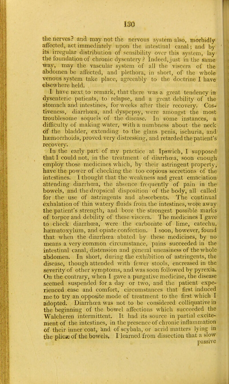 the nerves? and may not the nervous system also, morbidly aftected, act immediately upon the intestinal canal; and by its irregular distribution of sensibility over this system, lay the foundation of chronic dysentery? Indeed, just in the same way, may the vascular system of all the viscera of the abdomen be affected, and plethora, in short, of the whole venous system take place, agreeably to the doctrine I have elsewhere held. I have next to remark, that there was a great tendency in dysenteric patients, to relapse, and a great debility of the stomach and intestines, for weeks after their recovery. Cos- tiveness, diarrhoea, and dyspepsy, were amongst the most troublesome sequels of the disease. In some instances, a difficulty of making water, with a numbness about the neck of the bladder, extending to the glans penis, ischuria, and haemorrhoids, proved very distressing, and retarded the patient's recovery. In the early part of my practice at Ipswich, I supposed that I could not, in the treatment of diarrhoea, soon enough employ those medicines which, by their astringent property, have the power of checking the too copious secretions of the intestines. I thought that the weakness and great emaciation attending diarrhoea, the absence frequently of pain in the bowels, and the di opsical disposition of the body, all called for the use of astringents and absorbents. The continual exhalation of thin watery fluids from the intestines, wore away the patient's strength, and bore the strongest possible marks of torpor and debility of these viscera. The medicines I gave to check diarrhoea, were the carbonate of lime, catechu, hsematoxylum, and opiate confection. I soon, however, found that when the diarrhoea abated by these medicines, by no means a very common circumstance, pains succeeded in the intestinal canal, distension and general uneasiness of the whole abdomen. In short, during the exhibition of astringents, the disease, though attended with fewer stools, encreased in the severity of other symptoms, and was soon followed by pyrexia. On the contrary, when I gave a purgative medicine, the disease seemed suspended for a day or two, and the patient expe- rienced ease and comfort, circumstances that first induced me to try an opposite mode of treatment to the first which I adopted. Diarrhoea was not to be considered colliquative in the beginning of the bowel affections which succeeded the Walcheren intermittent. It had its source in partial excite- ment of the intestines, in the presence of chronic inflammation of their inner coat, and of scybala, or acrid matters lying in the plicae of the bowels, I learned from dissection that a slow passive
