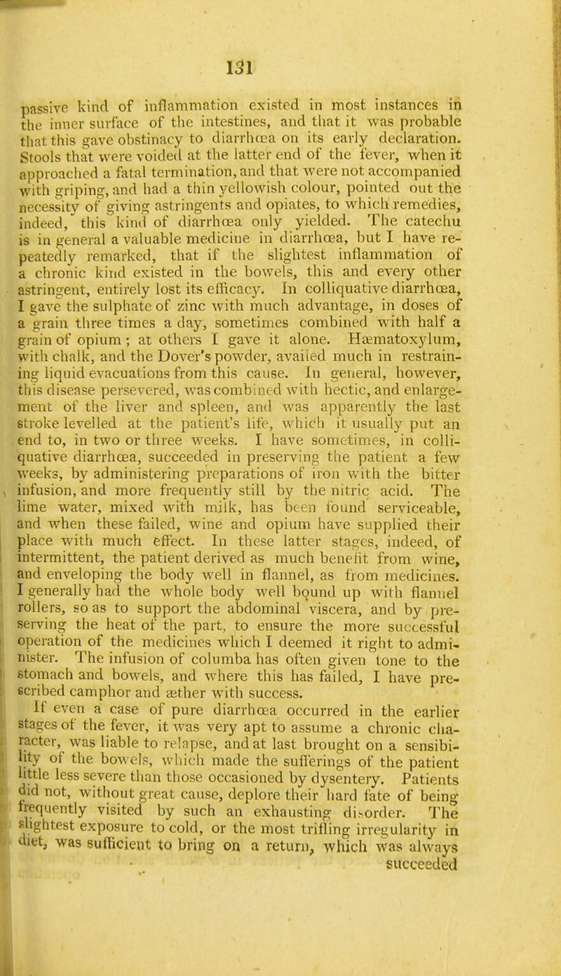 1^1 passive kind of inflammation existed in most instances in the inner surface of the intestines, and that it was probable that this gave obstinacy to diarrhcca on its early declaration. Stools that were voidetl at the latter end of the fever, when it approached a fatal termination, and that were not accompanied with griping, and had a thin yellowish colour, pointed out the necessity of giving astringents and opiates, to which remedies, indeed, this kind of diarrhrea only yielded. The catechu is in general a valuable medicine in diarrhoea, but I have re- peatedly remarked, that if the slightest inflammation of a chronic kind existed in the bowels, this and every other astringent, entirely lost its efficacy. In colliquatiA^e diarrhoea, I gave the sulphate of zinc Avith much advantage, in doses of a grain three times a day, sometimes combined wnth half a grain of opium ; at others I gave it alone. Hsmatoxylum, with chalk, and the Dover's powder, availed much in restrain- ing liquid evacuations from this cause. In general, however, this disease persevered, was combined with hectic, and enlarge- ment of the liver and spleen, and was apparently the last stroke levelled at the patient's life, whic'h it usually put an end to, in two or three weeks, I have sometimes, in colli- quative diarrhoea, succeeded in preserving the patient a few weeks, by administering preparations of iron with the bitter infusion, and more frequently still by the nitric acid. The lime water, mixed with milk, has been found serviceable, and when these failed, wine and opium have supplied their place with much effect. In these latter stages, indeed, of intermittent, the patient derived as much benefit from wine, and enveloping the body well in flannel, as from medicines. I generally had the whole body well bound up with flannel rollers, so as to support the abdominal viscera, and by pre- serving the heat of the part, to ensure the more successful operation of the medicines which I deemed it right to admi- nister. The infusion of columba has often given tone to the stomach and bowels, and where this has failed, I have pre- scribed camphor and sether with success. If even a case of pure diarrhoea occurred in the earlier stages of the fever, it was very apt to assume a chronic clia- racter, was liable to relapse, and at last brought on a sensibi- lity of the bowels, whicli made the sufferings of the patient little less severe than those occasioned by dysentery. Patients did not, without great cause, deplore their hard fate of being frequently visited by such an exhausting disorder. The slightest exposure to cold, or the most trifling irregularity in <iietj was sufficient to bring on a return, which v^as always succeeded