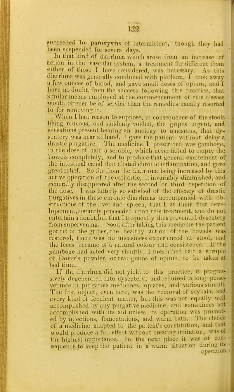 succeeded by paroxysms of intermittent, though they had been suspended for several days. In that kind of diarrhiiia which arose from an increase of action in the vascular system, a treatment far dilfcrent from either of those I. have considered, was necessary. As this diarrhcca was generally combined with plethora, 1 took away a few ounces of blood, and gave small doses of opium, and I have no doubt, from the success following this practice, that similar means employed at the commencement of this disease •would oftener be of service than the remedies usually resorted to for removinq; it. When I had reason to suppose, in consequence of the stools being mucoivs, and suddenly voided, the gripes urgent, and sensations present bearing an analogy to tenesmus, that dy- sentery was near at hand, I gave the patient without delay a drastic purgative. The medicine I prescribed was gamboge, in the dose of half a scruple, which never failed to empty the bowels completely, and to ])roducethat general excitement of the intestinal canal that abated chroriic inflammation, and gave great relief. So far from the diarrhoea being increased by this active operation of the cathartic, it invariably diminished, and generally disappeared after the second or third repetition of the dose, I was latterly so satisfied of the eliicacy of drastic purgatives in these chj onic diarrhoeas accompanied with ob- structions of the liver and spleen, that I, at their first deve- lopenientjinstanth^ proceeded upon this treatment, and do not entertain a doubt,but that I frequently thusprevented dysentery from supervening. Soon after taking this medicine the patient got rid of the gripes, tlie healthy action of the bowels was restored, there was no uneasiness experienced at stool, and the feces became of a natural colour and consistence. If the gamboge had acted very sharply, I prescribed half a scruple of Dover's powder, or two grams of opium, to be taken at bed time. If the diarrhoea did not yield to this practice, it progres- sively degenerated into dysentery, and required a long perse-* verance in purgative medicines, opiates, and various stimuli. The first object, even here, was the removal of scybala, and every kind of feculent matter, but this was not equally well accomplished by any purgative medicine, and somttimes not accomplished with its aid unless its operation was promot- ed by injections, fomentations, and warm hath. The choic-e of a medicine adapted to the patient's constitution, and that Avould produce a full effect without creating irritation, was oi the highest importance. In the next place it was of con- eequeuce to keep the patient in a warm situation during its operation