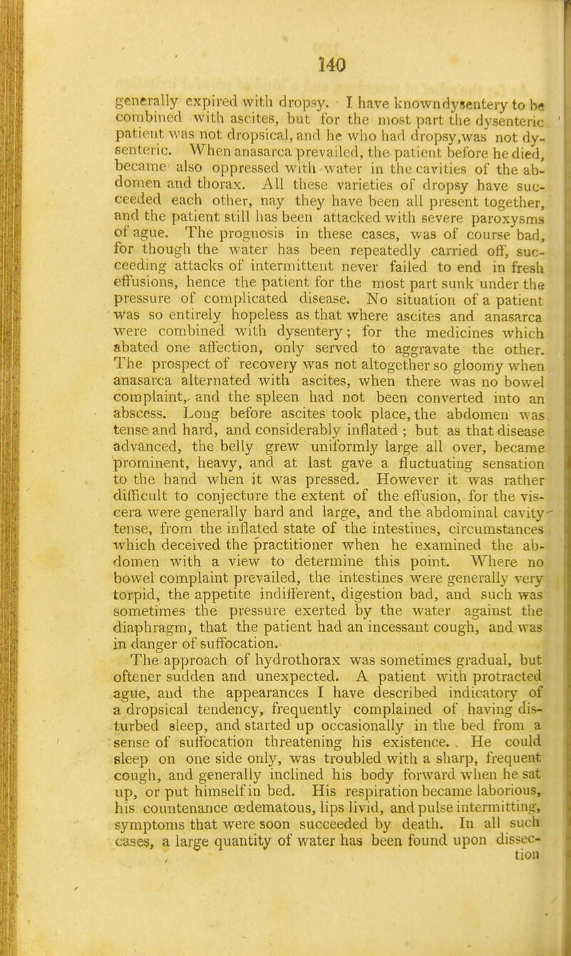 generally expired with drops}^ I have known dysentery to be combined with ascites, but for the most part the dysenteric patient was not dropsical, and he who had dropsy,was not dy- senteric. When anasarca prevailed, the patient before he died, became also oppressed with water in the cavities of the ab- domen and thorax. All these varieties of dropsy have suc- ceeded each other, nay they have been all present together, and the patient still has been attacked with severe paroxysms of ague. The prognosis in these cases, was of course bad, for though the water has been repeatedly carried off, suc- ceeding attacks of intermittent never failed to end in fresh effusions, hence the patient for the most part sunk under the pressure of complicated disease. No situation of a patient was so entirely hopeless as that where ascites and anasarca were combined with dysentery; for the medicines which abated one affection, only served to aggravate the other. The prospect of recovery was not altogether so gloomy when anasarca alternated with ascites, when there was no bowel complaint,, and the spleen had not been converted into an abscess. Long before ascites took place, the abdomen was tense and hard, and considerably inflated; but as that disease advanced, the belly grew uniformly large all over, became prominent, heavy, and at last gave a fluctuating sensation to the hand when it was pressed. However it was rather difficult to conjecture the extent of the effusion, for the vis- cera were generally hard and large, and the abdominal cavity tense, from the inflated state of the intestines, circumstances which deceived the practitioner when he examined the ab- domen with a view to determine this point. Where no bowel complaint prevailed, the intestines were generally very torpid, the appetite indifferent, digestion bad, and such was sometimes the pressure exerted by the water against the- diaphragm, that the patient had an incessant cough, and was in danger of suffocation. The approach of hydrothorax was sometimes gradual, but oftener sudden and unexpected. A patient with protracted ague, and the appearances I have described indicatory of a dropsical tendency, frequently complained of having dis- turbed sleep, and started up occasionally in the bed from a sense of suffocation threatening his existence. . He could sleep on one side only, was troubled with a sharp, frequent cough, and generally inclined his body forward W'hen he sat up, or put himself in bed. His respiration became laborious, his countenance (Edematous, lips livid, and pulse intermitting, symptoms that were soon succeeded by death. In all such cases, a large quantity of water has been found upon dissec-