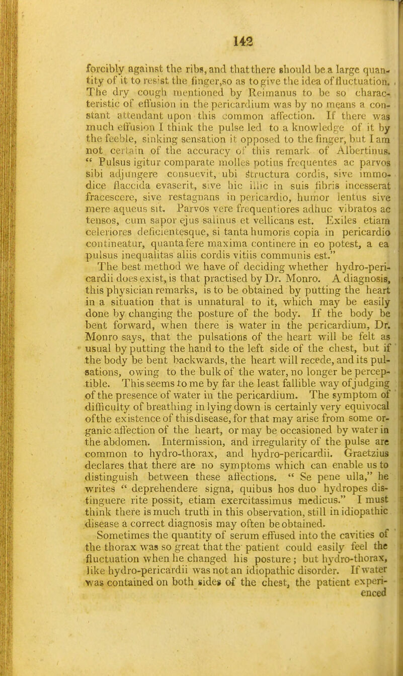 forcibly against the ribs, and that there should be a large quan- tity of it to rt-'S'st the finger.so as to give t!ie idea of fluctuation. . The dry cough mentioned by Reimanus to be so charac- j teristic of effusion in the pericardium was by no mqans a con- stant attendant upon this common affection. If there was much effusion I thinlc the pulse led to a knowledge of it by the feeble, sinking sensation it opposed to the finger, but lam not cei iain of the accuracy oi this remark of Albertinus.  Pulsus igitur comparate molles potius frcquentes ac parvos sibi adjungere consuevit, ubi ^tructura cordis, sive immo- dice flaccida evaserit, sive hie illic in suis fibris incesserat fracescere, sive restagnans in pericardio, humor lentus sive mere aqueus sit. Parvos vere frequentiores adhuc vibratos ac tensos, cum sapor ejus salinus et vellicans est. Exiles etiara celeriores deficientesque, si tanta humoris copia in pericardio contineatur, quantafere maxima continere in eo potest, a ea pulsus inequalitas aliis cordis vitiis communis est. The best method we have of deciding whether hydro-peri- cardii does exist, is that practised by Dr. Monro. A diagnosis, this physician remarks, is to be obtained by putting the heart in a situation that is unnatural to it, which may be easily done by changing the posture of the body. If the body be bent forward, when there is water in the pericardium. Dr. Monro says, that the pulsations of the heart will be felt as usual by putting the hand to the left side of the chest, but if the body be bent backwards, the heart will recede, and its pul- sations, owing to the bulk of the water, no longer be percep- tible. This seems to me by far the least fallible way of judging of the presence of water in the pericardium. The symptom of difficulty of breathing in lying down is certainly very equivocal ofthe existence of this disease, for that may arise from some or- ganic affection of the heart, or may be occasioned by water in the abdomen. Intermission, and irregularity of the pulse are common to hydro-thorax, and hydro-pericardii. Graetzius declares that there are no symptoms which can enable us to distinguish between these affections.  Se pene ulla, he writes  deprehendere signa, quibus hos duo hydropes dis- tinguere rite possit, etiam exercitassimus medicus. I must think there is much truth in this observation, still in idiopathic disease a correct diagnosis may often be obtained. Sometimes the quantity of serum effused into the cavities of the thorax was so great that the patient could easily feel the fluctuation when he changed his posture ; but hydro-thorax, like hydro-pericardii was not an idiopathic disorder. If water was contained on both sides of the chest, the patient experi- enced