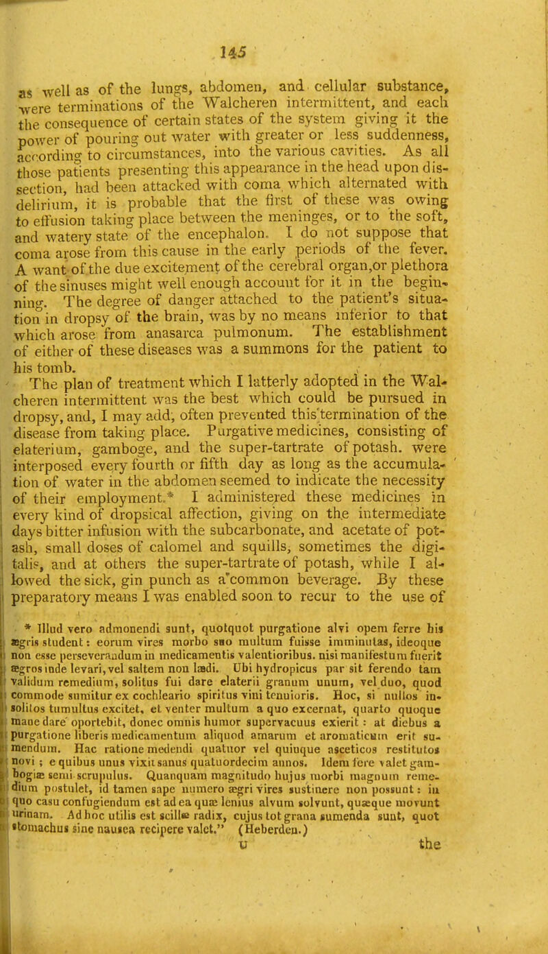 as well as of the lungs, abdomen, and cellular substance, -were terminations of the Walcheren intermittent, and each the consequence of certain states of the system giving it the power of pouring out water with greater or less suddenness, according to circumstances, into the various cavities. As all those patients presenting this appearance in the head upon dis- section, had been attacked with coma, which alternated with delirium, it is probable that the first of these was owing to effusion taking place between the meninges, or to the soft, and watery state of the encephalon. I do not suppose that coma arose from this cause in the early periods of tlie fever. A want-of the due excitement of the cerebral organ,or plethora of the sinuses might well enough account for it in the begin- ning-. The degree of danger attached to the patient's situa- tion in dropsy of the brain, was by no means inferior to that which arose from anasarca pulmonum. The establishment of either of these diseases was a summons for the patient to his tomb. The plan of treatment which I latterly adopted in the Wal- cheren intermittent was the best which could be pursued in dropsy, and, I may add, often prevented this'termination of the disease from taking place. Purgative medicines, consisting of elaterium, gamboge, and the super-tartrate of potash, were interposed every fourth or fifth day as long as the accumula- tion of water in the abdomen seemed to indicate the necessity of their employment.* I administered these medichies in every kind of dropsical affection, giving on th.e intermediate days bitter infusion with the subcarbonate, and acetate of pot- ash, small doses of calomel and squills, sometimes the digi- talis, and at others the super-tartrate of potash, while I al- lowed the sick, gin punch as a'common beverage. By these preparatory means I was enabled soon to recur to the use of * lUud vero admonendi sunt, quolquot purgatione alvi opem ferre bis »gri» student: eorum vires raorbo sbo raultum fuisse imminulas, ideoque non esse peiseveraadum in medicamentis valentioribus. nisi raanifestum fiierit asgrosiade levari, vel saltern non lasdi. Ubi hydropicus par sit ferendo tain yalidum rcmediiim, solitus fui dare elaterii granum uaum, vel duo, quod commode snmitur ex cochleario spiritus vini tonuioris. Hoc, si nulios in* sblilos tumultus excitet. et venter multum a quo excernat, quarto quoque maoe dare oporlebit, donee omnis humor supcrvacuus exierit : at diebus a ptirgatione libcris raedicamentum aliquod amarum et aromaticuin erit su- mendum. Hac ratione meileiuii quatnor vel quiuque asceticos restituto< novi ; e quibus unus vixiisanus quatuordecim annos. Idem fere >alet gam- bogiffi semi scrupuhis. Quanquara magnitudo hujus morbi magnum reme- dium postulet, id tamen sapc uumero segri vires sustinere non possunt; iu quo casu contugiendum est ad ea quas lenius alvum solvunt, quxque movunt urinam. Ad hoc utilis est scill« radix, cujus tot grana sumenda sunt, quot •tomachus sine nausea rccipere valet. (Heberden.) V the