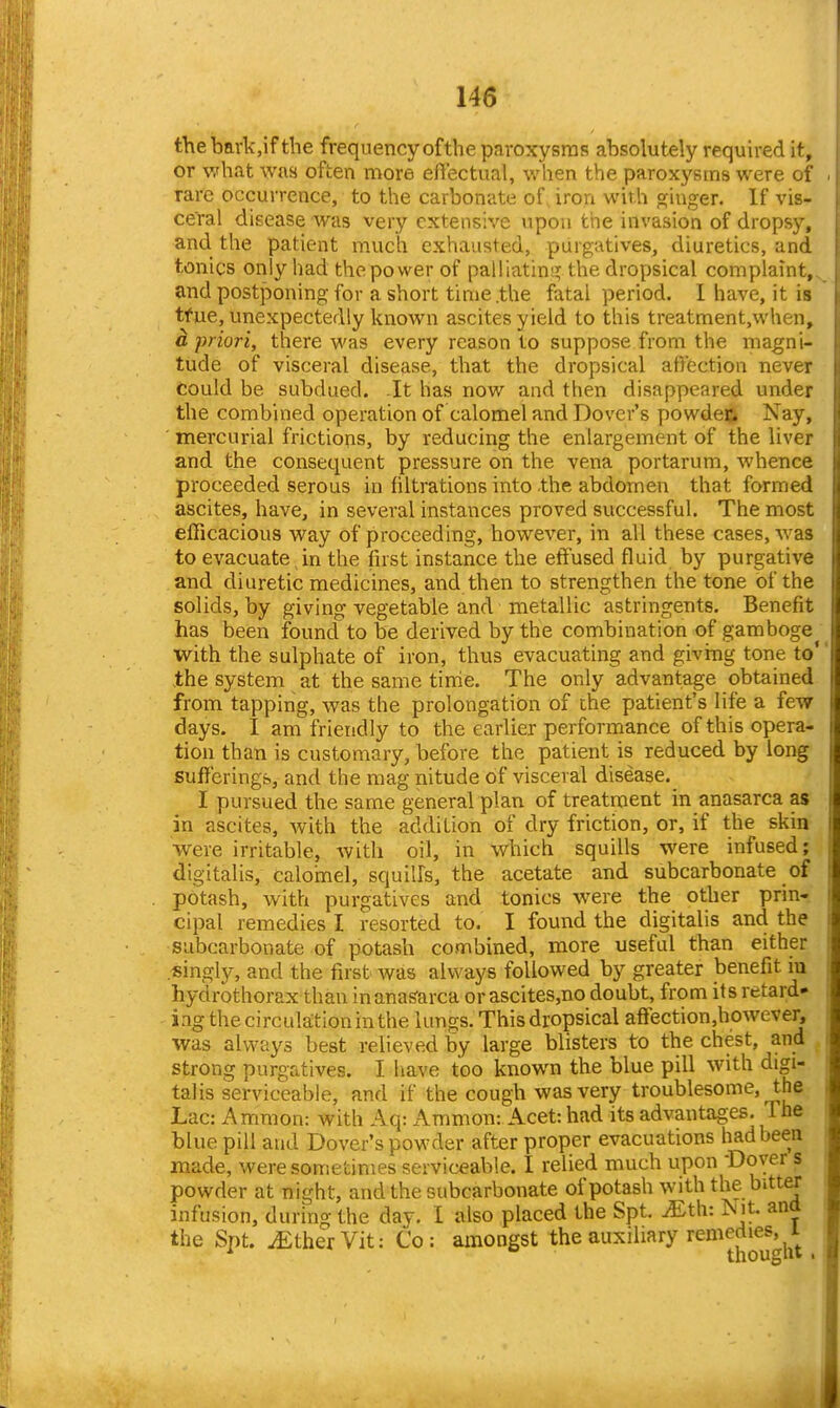 thebark,if the frequency of the paroxysms absolutely requh-ed it, or %vhat was often more eflectual, when the paroxj'-sms were of rare occurrence, to the carbonate of, iron with oiuger. If vis- ceral disease was very extensive upon the invasion of dropsy, and the patient much exhausted, purgatives, diuretics, and tonics only had the power of palliatinj^ the dropsical complaint, and postponing for a short time .the fatal period. I have, it is tfue, unexpectedly known ascites yield to this treatment,when, d priori, there was every reason to suppose from the magni- tude of visceral disease, that the dropsical atVcction never Could be subdued. It has now and then disappeared under the combined operation of calomel and Dover's powdec Nay, mercurial frictions, by reducing the enlargement of the liver and the consequent pressure on the vena portarum, whence proceeded serous in filtrations into the abdomen that formed ascites, have, in several instances proved successful. The most efficacious way of proceeding, however, in all these cases, was to evacuate in the fust instance the effused fluid by purgative and diuretic medicines, and then to strengthen the tone of the solids, by giving vegetable and metallic astringents. Benefit has been found to be derived by the combination of gamboge with the sulphate of iron, thus evacuating and giving tone to' the system at the same tinie. The only advantage obtained from tapping, was the prolongation of the patient's life a few days. I am friendly to the earlier performance of this opera- tion than is customary, before the patient is reduced by long sufferings, and the mag nitude of visceral disease. I pursued the same general plan of treatment in anasarca as in ascites, with the addition of dry friction, or, if the skin •were irritable, with oil, in which squills were infused; digitalis, calomel, squills, the acetate and subcarbonate of potash, with purgatives and tonics w^ere the other prin-. cipal remedies I resorted to. I found the digitalis and the subcarbonate of potash combined, more useful than either singly, and the first was always followed by greater benefit iu hydrothorax than in anasarca orascites,no doubt, from its retard- ing the circula:tioninthe lungs. This dropsical affection,however, was always best relieved by large blisters to the chest, and strong purgatives. I have too known the blue pill with digi- talis serviceable, and if the cough was very troublesome, the Lac: Amnion: with Aq: Ammon: Acet: had its advantages. The blue pill and Dover's powder after proper evacuations had been made, were sometimes serviceable. I relied much upon Dover s powder at night, and the subcarbonate of potash with the bitter infusion, during the day. 1 also placed the Spt. ^th: Nit. and the Snt. iEtherVit: Co: amongst the auxiliary remedies, i ^ thouglit .