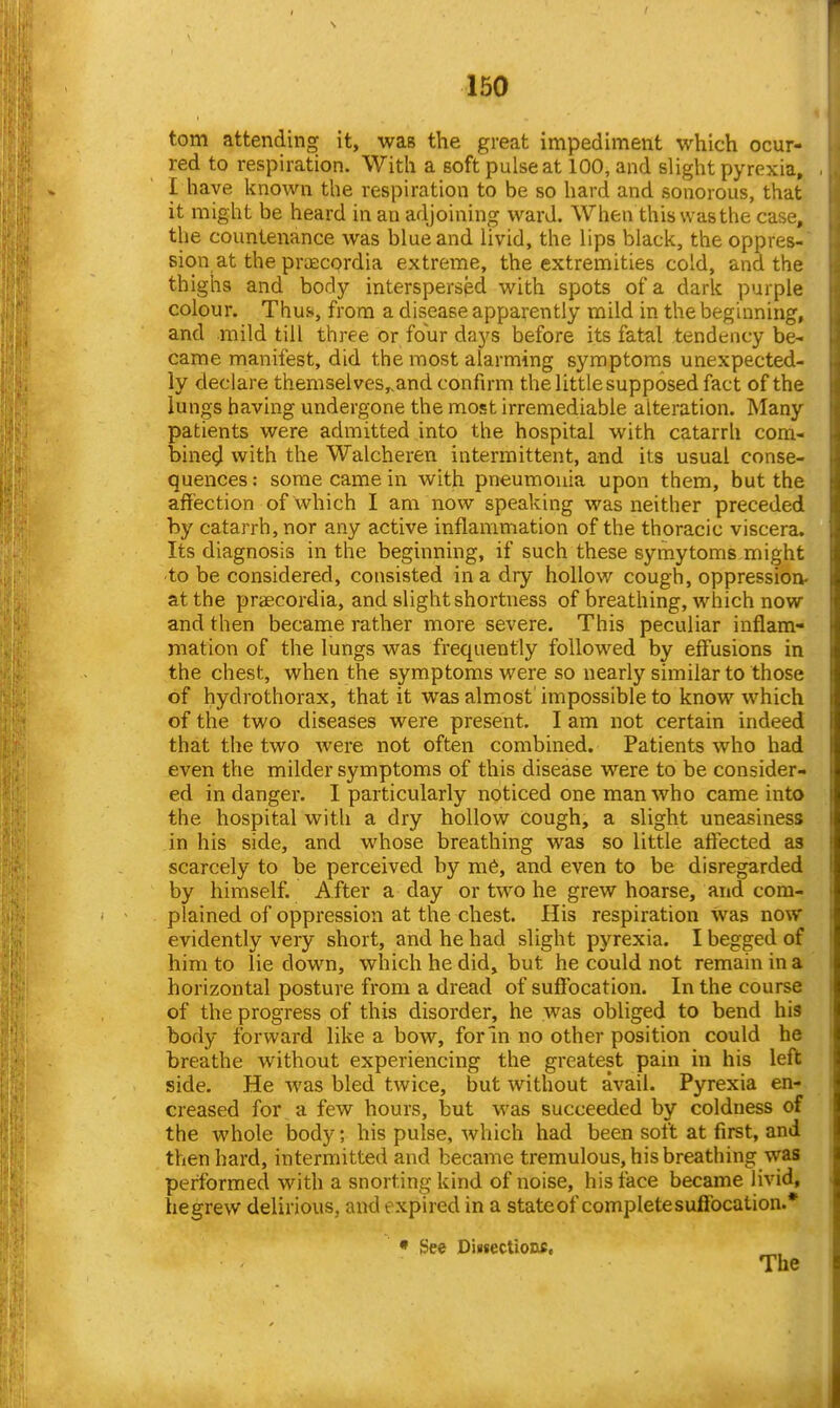 torn attending it, wai? the great impediment which ocur- red to respiration. With a soft pulse at 100, and slight pyrexia, I have known the respiration to be so hard and sonorous, that it might be heard in an adjoining ward. Whe« this was the case, the countenance was blue and livid, the lips black, the oppres- sion at the prtEcprdia extreme, the extremities cold, and the thighs and body interspersed with spots of a dark purple colour. Thus, from a disease apparently mild in the beginning, and mild till three or four days before its fattil tendency be- came manifest, did the most alarming symptoms unexpected- ly declare themselves„and confirm the little supposed fact of the lungs having undergone the most irremediable alteration. Many patients were admitted into the hospital with catarrh com- bine^I with the Walcheren intermittent, and its usual conse- quences : some came in with pneumonia upon them, but the affection of which I am now speaking was neither preceded by catarrh, nor any active inflammation of the thoracic viscera. Its diagnosis in the beginning, if such these symytoms might to be considered, consisted in a dry hollow cough, oppression- at the praecordia, and slight shortness of breathing, which now and then became rather more severe. This peculiar inflam- mation of the lungs was frequently followed by effusions in the chest, when the symptoms were so nearly similar to those of hydrothorax, that it was almost impossible to know which of the two diseases were present. I am not certain indeed that the two were not often combined. Patients who had even the milder symptoms of this disease were to be consider- ed in danger. 1 particularly noticed one man who came into the hospital with a dry hollow cough, a slight uneasiness in his side, and whose breathing was so little affected as scarcely to be perceived by ni6, and even to be disregarded by himself. After a day or two he grew hoarse, and com- plained of oppression at the chest. His respiration Was now evidently very short, and he had slight pyrexia. I begged of him to lie down, which he did, but he could not remain in a horizontal posture from a dread of suffocation. In the course of the progress of this disorder, he was obliged to bend his body forward like a bow, for In no other position could he breathe without experiencing the greatest pain in his left side. He was bled twice, but without avail. Pyrexia en-, creased for a few hours, but was succeeded by coldness of the whole body; his pulse, which had been soft at first, and then hard, intermitted and became tremulous, his breathing was performed with a snorting kind of noise, his face became livid, hegrew delirious, and expired in a stateof complete suffocation.* * See Diisectioixe, The