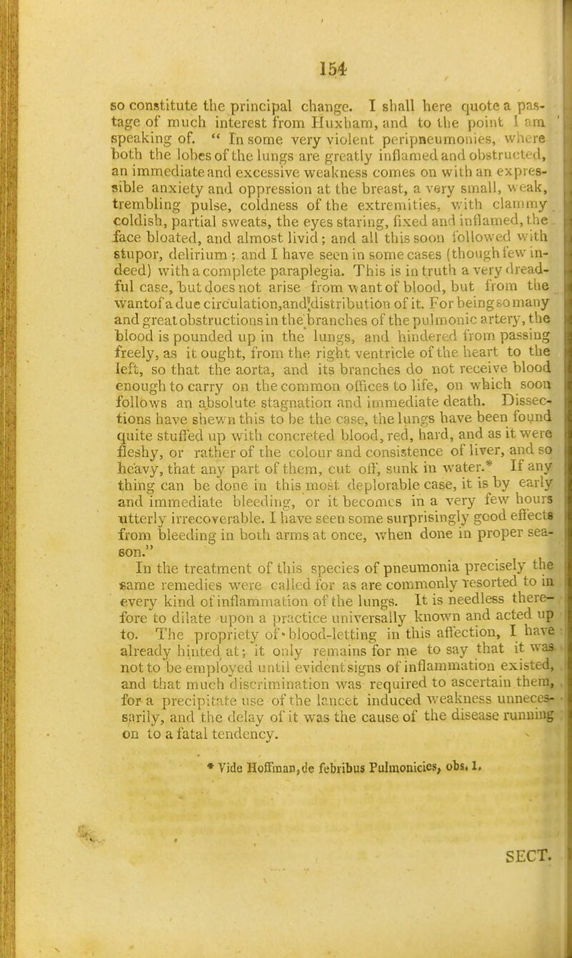 so constitute the principal change. I shall here quoteapas- tage of much interest from Huxham, and to the point 1 am speaking of.  In some very violent peripneumonies, Avhere both the lobes of the lungs are greatly inflamed and obstructed, an immediate and excessive weakness comes on with an expres- sible anxiety and oppression at the breast, a very small, weak, trembling pulse, coldness of the extremities, with clammy coldish, partial sweats, the eyes staring, fixed and inflamed, the . face bloated, and almost livid; and all this soon followed with stupor, delirium ; and I have seen in some cases (though tew in- deed) with a complete paraplegia. This is in truth a very dread- ful case, but does not arise from want of blood, but from the \vantofaduecirculation,and',distribution of it. For beingfco many and great obstructions in the'branches of the pulmonic artery, the blood is pounded up in the lungs, and hindered from passing freely, as it ought, from the right ventricle of the heart to the left, so that the aorta, and its branches do not receive blood enough to carry on the common olFices to life, on which soon follows an absolute stagnation and immediate death. Dissec- tions have shewn this to be the case, the lungs have been found quite stufied up with concreted blood, red, hard, and as it were fleshy, or rather of the colour and consistence of liver, and so heavy, that any part of them, cut off, sunk in water.* If any thing can be done in this most deplorable case, it is by early and immediate bleeding, or it becomes in a very few hours utterly irrecoverable. I have seen some surprisingly good efiects from bleeding in both arms at once, when done in proper sea- son. In the treatment of this species of pneumonia precisely the «arae remedies were called for as are commonly resorted to la every kind of inflammation of the lungs. It is needless there- fore to dilate upon a practice universally known and acted up to. The propriety of* blood-letting in this affection, I have already hinted at; it only remains for me to say that it waa notto'be employed until evidentsigns of inflammation existed, and that much discrimination was required to ascertain them, for a precipitate use of the baicet induced weakness unneces- sarily, and the delay of it was the cause of the disease running on to a fatal tendency. ♦ Vide Hoffman,de febribus Pulmonicies, obs* 1, SECT.