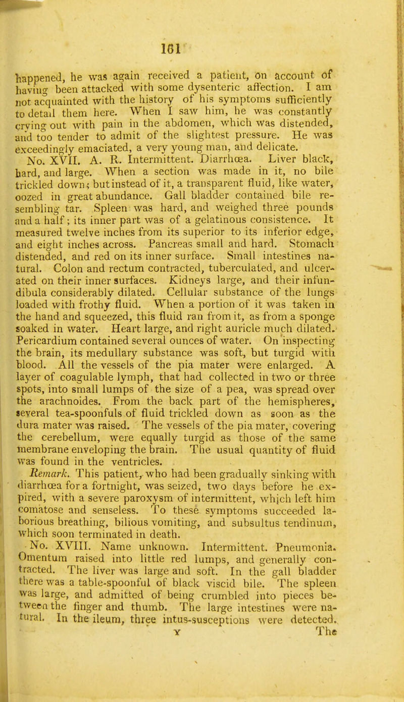 happened, he was again received a patient, on account of having been attacked with some dysenteric affection. I am not ac'quainted with the history of his symptoms sufficiently to detad them here. When I saw him, he was constantly crvino- out with pain in the abdomen, which Was distended, and too tender to admit of the slightest pressure. He was exceedingly emaciated, a very young man, and delicate. No. XVII. A. R. Intermittent. Diarrhoea. Liver black, hard, and large. When a section was made in it, no bile trickled down; but instead of it, a transparent fluid, like water, oozed in great abundance. Gall bladder contained bile re- sembling tar. Spleen was hard, and weighed three pounds and a half; its inner part was of a gelatinous consistence. It measured twelve inches from its superior to its inferior edge, and eight inches across. Pancreas small and hard. Stomach distended, and red on its inner surface. Small intestines na- tural. Colon and rectum contracted, tuberculaled, and ulcer- ated on their inner surfaces. Kidneys large, and their infun- dibula considerably dilated. Cellular substance of the lungs loaded with frothy fluid. When a portion of it was taken in the hand and squeezed, this fluid ran from it, as from a sponge soaked in water. Heart large, and right auricle much dilated.' Pericardium contained several ounces of water. On inspecting the brain, its medullary substance was soft, but turgid with blood. AH the vessels of the pia mater were enlarged. A layer of coagulable lymph, that had collected in two or three spots, into small lumps of the size of a pea, was spread over the arachnoides. From the back part of the hemispheres, several tea-spoonfuls of fluid trickled down as soon as the dura mater was raised. The vessels of the pia mater, covering the cerebellum, were equally turgid as those of the same inembrane enveloping the brain. The usual quantity of fluid was found in the ventricles. Remark. This patient, who had been gradually sinking with diarrhoea for a fortnight, was seized, two days before he ex- pired, with a severe paroxysm of intermittent, whjch left him comatose and senseless. To these symptoms succeeded la- borious breathing, bilious vomiting, and subsultus tendinum, which soon terminated in death. ■ No. XVIII. Name unknown. Intermittent. Pneumonia. Omentum raised into little red lumps, and generally con- tracted. The liver was large and soft. In the gall bladder there was a table-spoonful of black viscid bile. The spleen was large, and admitted of being crumbled into pieces be- tween the finger and thumb. The large intestines were na- tural. In the ileum, three intus-susceptions were detected. Y The