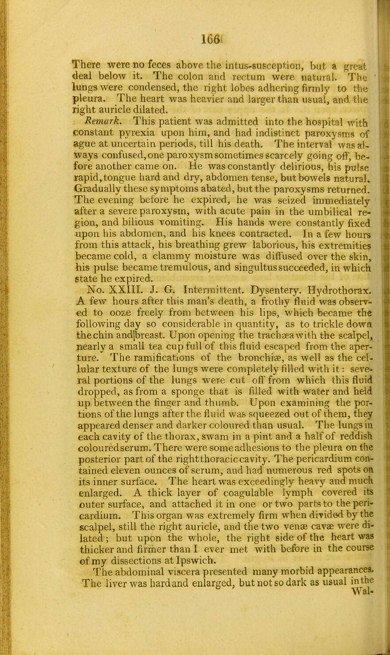 166i There were no feces above the intus-susception, but a great deal below it. The colon and rectum were natural. The ' lungs were condensed, the right lobes adhering firmly to the pleura. The heart was heavier and larger than usual, and the right auricle dilated. Remark. This patient was admitted into the hospital with constant pyrexia upon him, and had indistinct paroxysms of ague at uncertain periods, till his death. The interval was al- ways confused, one paroxysm sometimes scarcely going off, be- fore another came on. He was constantly delirious, his pulse rapid, tongue hard and dry, abdomen tense, but bowels natural. Gradually these symptoms abated, but the paroxysms returned. The evening before he expired, he was seized immediately after a severe paroxysm, with acute pain in the umbilical re- gion, and bilious vomiting. His hands were constantly fixed upon his abdomen, and his knees contracted. In a few hours from this attack, his breathing grew laborious, his extremities became cold, a clammy moisture was diffused over the skin, his pulse became tremulous, and singultus succeeded, in which state he expired. No. XXin. J. G. Intermittent. Dysentery. Hydrothorax. A few hours after this man's death, a frothy fluid was observ- ed to ooze freely from between his lips, which became the following day so considerable in quantity, as to trickle dowa the chin andjbreast. Upon opening the trachjeawith the scalpel^ jaearly a small tea cupfuU of this fluid escaped from the aper- ture. The ramifications of the bronchiae, as well as the cel- lular texture of the lungs were completely filled with it: seve- ral portions of the lungs were cut off from which this fluid dropped, as from a sponge that is filled with water and held up between the finger and thumb. Upon examining the por- tions of the lungs after the fluid was squeezed out of them, they appeared denser and darker coloured than usual. The lungs in each cavity of the thorax, swam in a pint and a half of reddish coloured serum. There were some adhesions to the pleura on the posterior part of the right thoracic cavity. The pericardium con- tained eleven ounces of serum, and had numerous red spots oft its inner surface. The heart was exceedingly heavy and much enlarged. A thick layer of coagulable lymph covered its outer surface, and attached it in one or two parts to the peri- cardium. This organ was extremely firm when divided by the scalpel, still the right auricle, and the two venae cavae were di- lated ; but uppn the whole, the right side of the heart was thicker and firmer than I ever met with before in the course of my dissections at Ipswich. The abdominal viscera presented many morbid appearances. The liver was hard and enlarged, but not so dark as usual in the Wal-