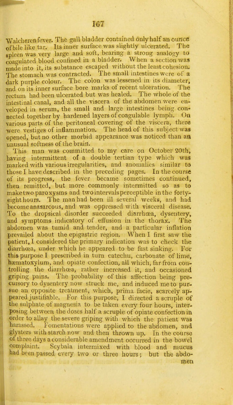 Walcheren fever. The gall bladder contained only half an ounce of bile like tar. Its inner surface was slightly ulcerated. The spleen was very large and soft, bearing a strong analogy to coagulated blood confined in a bladder. When a section was made into it, its substance escaped without the least cohesion. The stomach was contracted. The small intestines were of a dark purple colour. The colon was lessened in its diameter, and on its inner surface bore marks of recent ulceration. The rectum had been ulcerated but was healed. The whole of the intestinal canal, and all the viscera of the abdomen were en- veloped in serum, the small and large intestines being con* nected together by hardened layers of coagulable lymph. On various parts of the peritoneal covering of the viscera, there were vestiges of inflammation. The head of this subject was opened, but no other morbid appearance was noticed than an unusual softness of the brain. This man was committed to my care on October 20th, having intermittent of a double tertian type which was marked with various irregularities, and anomalies similar to those I have described in the preceding pages. In the course of its progress, the fever became sometimes continued, then remitted, but more commonly intermitted so as to make two paroxysms and two intervals perceptible in the forty- eighthours. The man had been ill several weeks, and had become anasarcous, and was oppressed with visceral disease. To the dropsical disorder succeeded diarrhoea, dysentery, and symptoms indicatory of effusion in the thorax. The abdomen was tuiTiid and tender, and a particular inflation prevailed about the epigastric region. When I first saw the patient, I considered the primary indication was to check the diarrhoea, under which he appeared to be fast sinking. For this purpose I prescribed in turn catechu, carbonate of lime, haematoxylum, and opiate confection, all which, far from con- trolling the diarrhoea, rather increased it, and occasioned griping pains. The probability of this affection being pre- cursory to dysentery now struck me, and induced me to pur- .sue an opposite treatment, which, prima facie, scarcely ap- peared justifiable. For this purpose, I directed a scruple of the sulphate of magnesia to be taken every four hours, inter- posing between the doses half a scruple of opiate confection in ;Order to allay the severe griping with which the patient was harassed. Fomentations were applied to the abdomen, and glysters with starch now and then thrown up. In the course of three days a considerable amendment occurred in the bowel complaint. Scybala intermixed with blood and mucus had been passed every two or three hours; but the abdo- men