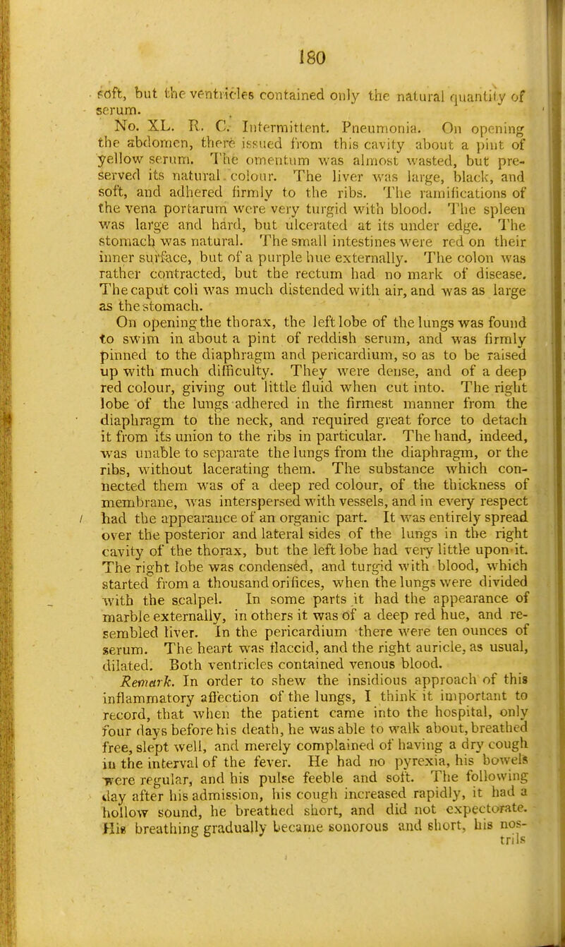 foft, but the ventricles contained only the natural quantity of serum. No. XL. R. C. Intermittent. Pneumonia. On opening the abdomen, there issued from this cavity about a pint of yellow serum. The omentum was almost wasted, but pre- served its natural, coioiir. The liver was large, black, and soft, and adhered lirmly to the ribs. The ramifications of the vena portarum were very turgid with blood. The spleen was large and hard, but ulcerated at its under edge. I'he stomach was natural. The small intestines were red on their inner su,r&\ce, but of a purple hue externally. The colon was rather contracted, but the rectum had no mark of disease. The caput coli was much distended with air, and was as large as the stomach. On opening the thorax, the left lobe of the lungs was found to swim in about a pint of reddish serum, and was firmly pinned to the diaphragm and pericardium, so as to be raised up with much difficulty. They were dense, and of a deep red colour, giving out little fluid when cut into. The right lobe of the lungs adhered in the firmest manner from the diaphragm to the neck, and required great force to detach it from its union to the ribs in particular. The hand, indeed, was unable to separate the lungs from the diaphragm, or the ribs, without lacerating them. The substance which con- nected them was of a deep red colour, of the thickness of membrane, was interspersed with vessels, and in every respect had the appearance of an organic part. It was entirely spread over the posterior and lateral sides of the lungs in the right cavity of the thorax, but the left lobe had very little upon it The right lobe was condensed, and turgid with blood, which started from a thousand orifices, when the lungs were divided with the scalpel. In some parts it had the appearance of marble externally, in others it was of a deep red hue, and re- sembled liver. In the pericardium there were ten ounces of serum. The heart was flaccid, and the right auricle, as usual, dilated. Both ventricles contained venous blood. Remark. In order to shew the insidious approach of this inflammatory aflection of the lungs, I think it important to record, that when the patient came into the hospital, only four days before his death, he was able to walk about, breathed free, slept well, and merely complained of having a dry cough in the interval of the fever. He had no pyrexia, his bowels ■were regular, and his pulse feeble and soft. The following day after his admission, his cough increased rapidly, it had a hollow 550und, he breathed short, and did not expectorate. Hia breathing gradually became sonorous and short, his nos-