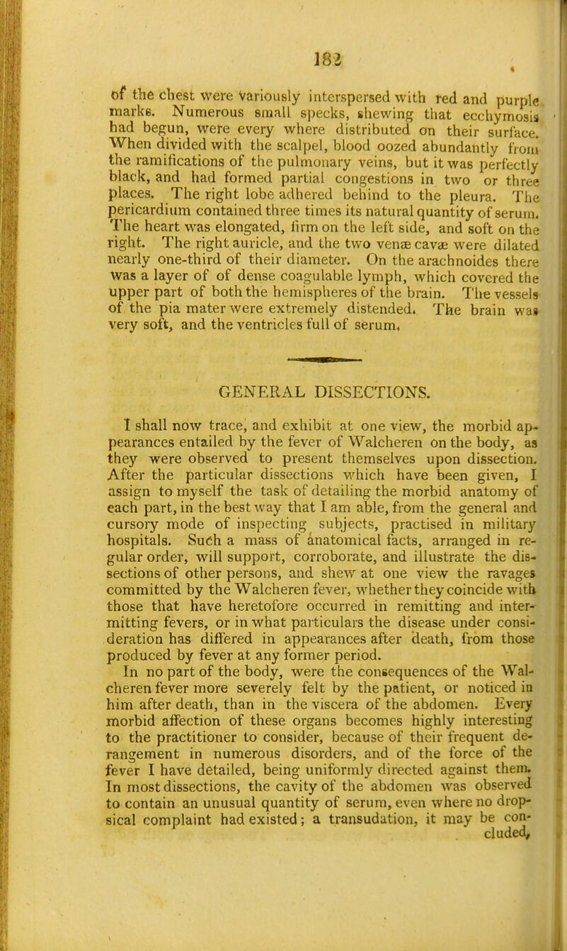 mi « t)f the chest were Variously interspersed with fed and purple, marks. Numerous small specks, shewing that ecchymosia had begun, were every where distributed on their surface.* When divided with the scalpel, blood oozed abundantly tVoni- the ramifications of the pulmonary veins, but it was perfectly black, and had formed partial congestions in two or three places. The right lobe adhered behind to the pleura. The pericardium contained three times its natural quantity of serum. The heart was elongated, lirm on the left side, and soft on the right. The right auricle, and the two venae cavae were dilated nearly one-third of their diameter. On the arachnoides there was a layer of of dense coagulable lymph, which covered the upper part of both the hemispheres of the brain. The vessels of the pia mater were extremely distended. The brain wa» very soft, and the ventricles full of serum. GENERAL DISSECTIONS. I shall now trace, and exhibit at one view, the morbid ap- pearances entailed by the fever of Walcheren On the body, as they were observed to present themselves upon dissection. After the particular dissections which have been given, I assign to myself the task of detailing the morbid anatomy of each part, in the best way that I am able, from the general and cursory mode of inspecting subjects, practised in military hospitals. Such a mass of anatomical facts, arranged in re- gular order, will support, corroborate, and illustrate the dis- sections of other persons, and shew at one view the ravages committed by the Walcheren fever, whether they coincide with those that have heretofore occurred in remitting and inter- mitting fevers, or in what particulars the disease under consi- deration has differed in appearances after death, from those produced by fever at any former period. In no part of the body, were the consequences of the Wal- cheren fever more severely felt by the patient, or noticed in him after death, than in the viscera of the abdomen. Every morbid affection of these organs becomes highly interesting to the practitioner to consider, because of their frequent de- rangement in numerous disorders, and of the force of the fever I have detailed, being uniformly directed against them. In most dissections, the cavity of the abdomen was observed to contain an unusual quantity of serum, even where no drop- sical complaint had existed; a transudation, it may be con- cluded.