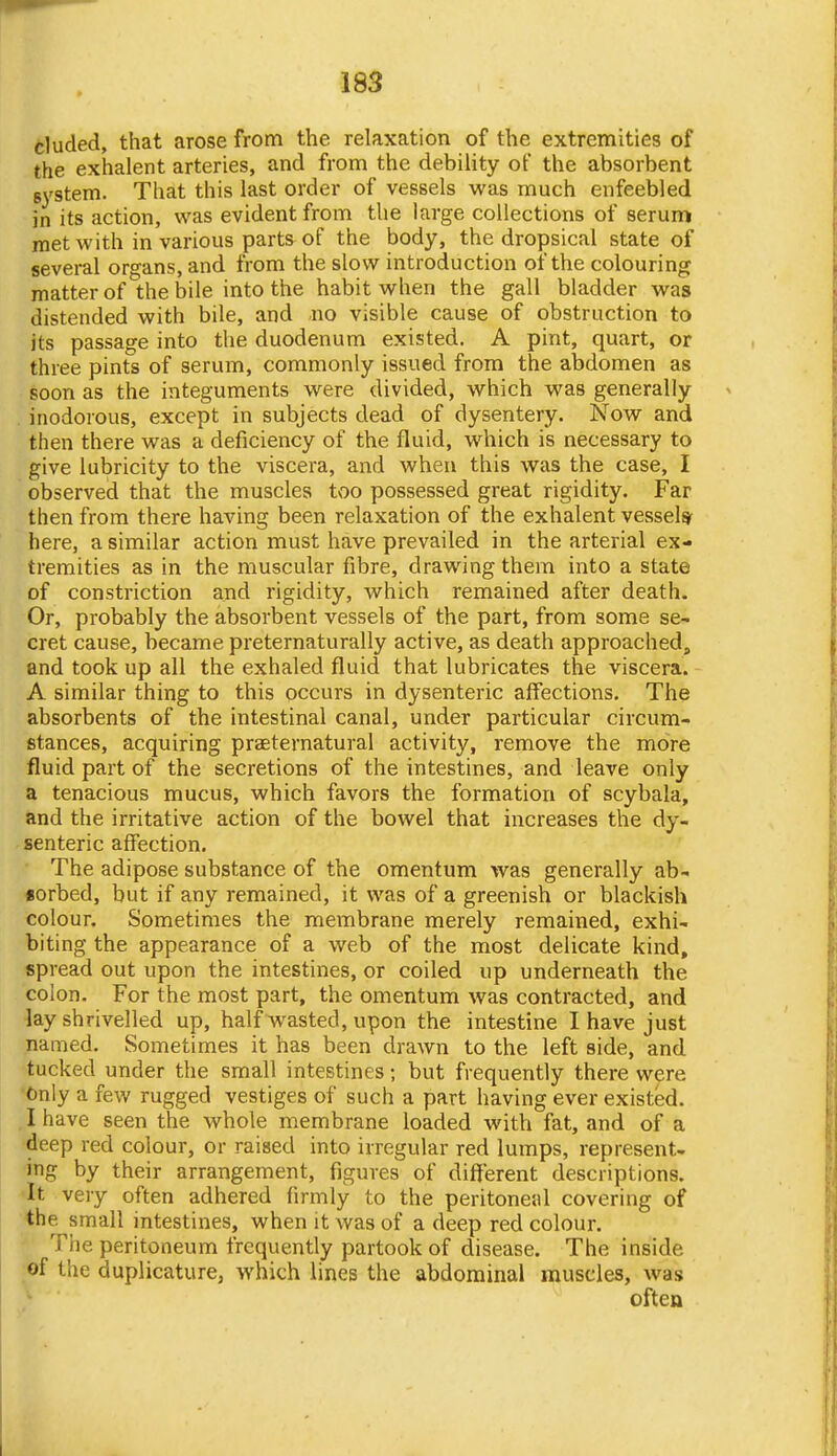 eluded, that arose from the relaxation of the extremities of the exhalent arteries, and from the debility of the absorbent system. That this last order of vessels was much enfeebled in its action, was evident from the large collections of serum met with in various parts of the body, the dropsical state of several organs, and from the slow introduction of the colouring matter of the bile into the habit when the gall bladder was distended with bile, and no visible cause of obstruction to its passage into the duodenum existed. A pint, quart, or three pints of serum, commonly issued from the abdomen as soon as the integuments were divided, which was generally inodorous, except in subjects dead of dysentery. Now and then there was a deficiency of the fluid, which is necessary to give lubricity to the viscera, and when this was the case, I observed that the muscles too possessed great rigidity. Far then from there having been relaxation of the exhalent vessel* here, a similar action must have prevailed in the arterial ex- tremities as in the muscular fibre, drawing them into a state of constriction and rigidity, which remained after death. Or, probably the absorbent vessels of the part, from some se- cret cause, became preternaturally active, as death approached, and took up all the exhaled fluid that lubricates the viscera. A similar thing to this occurs in dysenteric affections. The absorbents of the intestinal canal, under particular circum- stances, acquiring praeternatural activity, remove the more fluid part of the secretions of the intestines, and leave only a tenacious mucus, which favors the formation of scybala, and the irritative action of the bowel that increases the dy- senteric affection. The adipose substance of the omentum was generally ab- sorbed, but if any remained, it was of a greenish or blackish colour. Sometimes the membrane merely remained, exhi- biting the appearance of a web of the most delicate kind, spread out upon the intestines, or coiled up underneath the colon. For the most part, the omentum was contracted, and lay shrivelled up, half wasted, upon the intestine I have just named. Sometimes it has been drawn to the left side, and tucked under the small intestines; but frequently there were Only a few rugged vestiges of such a part having ever existed. I have seen the whole membrane loaded with fat, and of a deep red colour, or raised into irregular red lumps, represent- ing by their arrangement, figures of different descriptions. •It very often adhered firmly to the peritoneal covering of the small intestines, when it was of a deep red colour. The peritoneum frequently partook of disease. The inside ■of the duplicature, which lines the abdominal muscles, was often