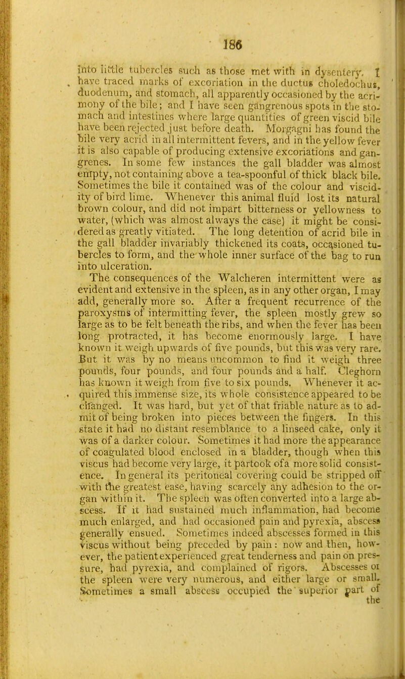 into iittle tubercles such as those met with in clysenlery, I have traced marks of excoriation in the ductus choledochus, duodenum, and stomach, all apparently occasioned by the acri- mony of the bile; and I have seen gangrenous spots in the sto- mach and intestines where large quantities of green viscid bile have been rejected just before death. Morgagni has found the bile very acrid in all intermittent fevers, and in the yellov/ fever it is also capable of producing extensive excoriations and gan- grenes. In some few instances the gall bladder was almost empty, not containing above a tea-spoonful of thick black bile. Sometimes the bile it contained was of the colour and viscid- ity of bird lime. Whenever this animal fluid lost its natural brown colour, and did not impart bitterness or yellowness to water, (which was almost always the case) it might be consi- dered as greatly vitiated. The long detention of acrid bile in the gall bladder invariably thickened its coats, occasioned tu- bercles to form, and the whole inner surface of the bag to run into ulceration. The consequences of the Walcheren intermittent were as evident and extensive in the spleen, as in any other organ, I may add, generally more so. After a frequent recurrence of the paroxysms of intermitting fever, the spleen mostly grew so large as to be felt beneath the ribs, and when the fever has been long protracted, it has become enormously large. I have known it weigh upwards of five pounds, but this was very rare. But it was by no means uncommon to find it weigh three pounds, four pounds, and four pounds and a half. Cleghorn has known it weigh from five to six pounds. Whenever it ac- quired this immense size, its whole consistence appeared to be changed. It was hard, but yet of that friable nature as to ad- mit of being broken into pieces between the fingers. In this state it had no distant resemblance to a linseed cake, only it was of a darker colour. Sometimes it had more the appearance of coagulated blood enclosed in-a bladder, though when this viscus had become very large, it partook ofa more solid consist- ence. In general its peritoneal covering could be stripped off with tlie greatest ease, having scarcely any adhesion to the or- gan within it. The spleen was often converted into a large ab- scess. If it had sustained much inflammation, had become much enlarged, and had occasioned pain and pyrexia, abscess generally ensued. Sometimes indeed abscesses formed in this Viscus without being preceded by pain: now and then, how- ever, the patient experienced great tenderness and pain on pres- sure, had pyrexia, and complained of rigors. Abscesses oi the spleeri were very numerous, and either large or small. Sometimes a small abscess occupied the 'superior jpart of