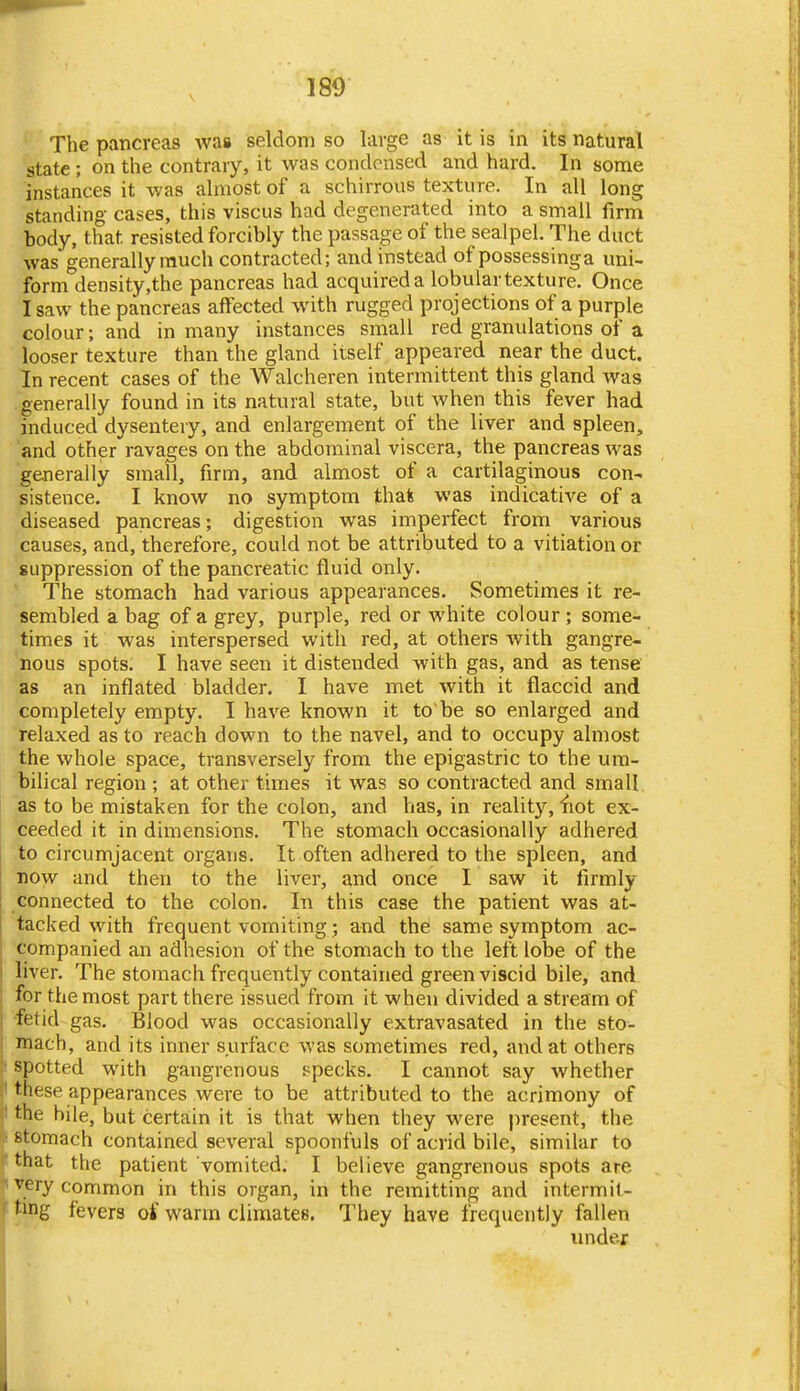 180 The pancreas was seldom so large as it is in its natural state ; on the contrary, it was condensed and hard. In some instances it was almost of a schirrous texture. In all long standing cases, this viscus had degenerated into a small firm body, that resisted forcibly the passage of the scalpel. The duct was generally much contracted; and instead of possessinga uni- form density,the pancreas had acquired a lobular texture. Once I saw the pancreas affected with rugged projections of a purple colour; and in many instances small red granulations of a looser texture than the gland itself appeared near the duct. In recent cases of the Walcheren intermittent this gland was generally found in its natural state, but Avhen this fever had induced dysentery, and enlargement of the liver and spleen, and other ravages on the abdominal viscera, the pancreas was generally small, firm, and almost of a cartilaginous con- sistence. I know no symptom thals was indicative of a diseased pancreas; digestion was imperfect from various causes, and, therefore, could not be attributed to a vitiation or suppression of the pancreatic fluid only. The stomach had various appearances. Sometimes it re- sembled a bag of a grey, purple, red or white colour; some- times it was interspersed with red, at others with gangre- nous spots. I have seen it distended with gas, and as tense as an inflated bladder. I have met with it flaccid and completely empty. I have known it to be so enlarged and relaxed as to reach down to the navel, and to occupy almost the whole space, transversely from the epigastric to the um- bilical region ; at other times it was so contracted and small as to be mistaken for the colon, and has, in reality, ^lot ex- ceeded it in dimensions. The stomach occasionally adhered to circumjacent organs. It often adhered to the spleen, and now and then to the liver, and once I saw it firmly connected to the colon. In this case the patient was at- tacked with frequent vomiting; and the; same symptom ac- companied an adhesion of the stomach to the left lobe of the liver. The stomach frequently contained green viscid bile, and for the most part there issued from it when divided a stream of fetid gas. Blood was occasionally extravasated in the sto- mach, and its inner surface was sometimes red, and at others spotted with gangrenous specks. I cannot say whether these appearances were to be attributed to the acrimony of the bile, but certain it is that when they were |iresent, the stomach contained several spoonfuls of acrid bile, similar to that the patient vomited. I believe gangrenous spots are very common in this organ, in the remitting and intermit- ting fevers of warm climates. They have frequently fallen imder