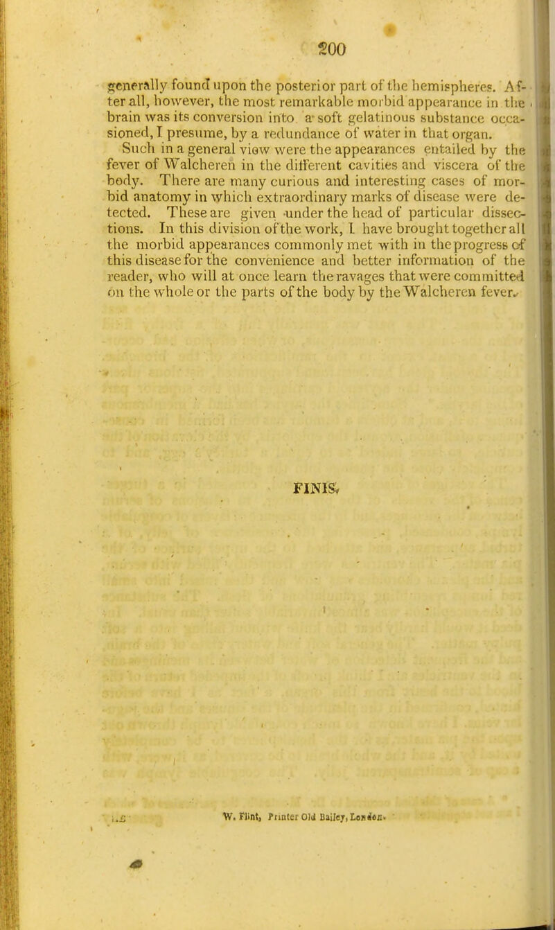 soo ffcnerally found upon the posterior part of the hemispheres. Af- ter all, however, the most remarkable morbid appearance in the • brain was its conversion into a-soft gelatinous substance occa- sioned, I presume, by a redundance of water in that organ. Such in a general viow were the appearances entailed by the fever of Walchereh in the different cavities and viscera of the body. There are many curious and interesting cases of mor- bid anatomy in which extraordinary marks of disease were de- tected. These are given under the head of particular dissec- tions. In this division of the work, I have brought together all the morbid appearances commonly inet with in the progress of this disease for the convenience and better information of the reader, who will at once learn the ravages that were committed on the whole or the parts of the body by the Walcheren fever.- FINIS. i 1 W.Flint, Printer Old Bailey, ton <*J!.