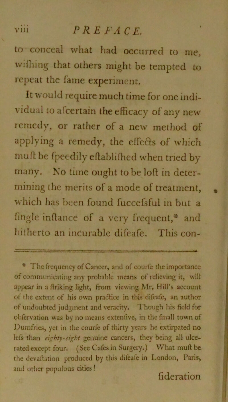 to conceal what had occurred to me. wifiling that others might be tempted to repeat the fame experiment. It would require much time for one indi- vidual to ascertain the efficacy of any new remedy, or rather of a new method of applying a remedy, the effeefs of which inufi be fpeedily efiablifhed when tried by many. No time ought to be loft in deter- mining the merits of a mode of treatment, t which has been found fuccefsful in but a fingle infiance of a very frequent,* and hitherto an incurable difeafe. This con- * The frequency of Cancer, ami of courfe the importance of communicating any probable means of relieving it, will appear in a ftriking light, from viewing Mr. Hill’s account of the extent of his own practice in this difeafe, an author of undoubted judgment and veracity. Though his field for observation was by no means extenlive, in the fmall town of Dumfries, yet in the courfe of thirty years he extirpated no Ids than eighty-eight genuine cancers, they being all ulce- rated except four. (See Cafes in Surgery.) What mud be the devaluation produced by this difeafe in London, Paris, and other populous cities ! fide rat ion